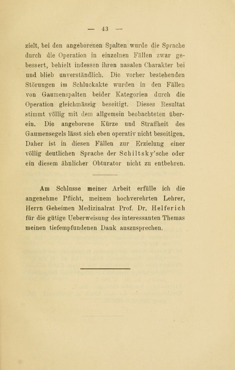 zielt, bei den angeborenen Spalten wurde die Sprache durch die Operation in einzelnen Fällen zwar ge- bessert, behielt indessen ihren nasalen Charakter bei und blieb unverständlich. Die vorher bestehenden Störungen im Schluckakte wurden in den Fällen von Gaumenspalten beider Kategorien durch die Operation gleichmässig beseitigt. Dieses Resultat stimmt völlig mit dem allgemein beobachteten über- ein. Die angeborene Kürze und Straffheit des Gaumensegels lässt sich eben operativ nicht beseitigen. Daher ist in diesen Fällen zur Erzielung einer völlig deutlichen Sprache der Schiltsky'sche oder ein diesem ähnlicher Obturator nicht zu entbehren. Am Schlüsse meiner Arbeit erfülle ich die angenehme Pflicht, meinem hochverehrten Lehrer, Herrn Geheimen Medizinalrat Prof. Dr. Helferich für die gütige Ueberweisung des interessanten Themas meinen tiefempfundenen Dank auszusprechen.