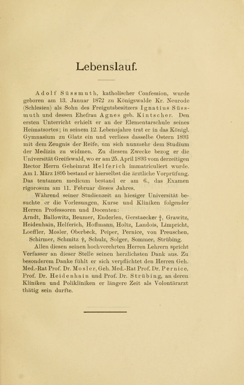 Lebenslauf. Adolf S ü s s m u t h, katholischer Confession, wurde geboren am 13. Januar 1872 zu Königswaldc Kr. Neurode (Schlesien) als Sohn des Freigutsbesitzers Ignatius Süss- muth und dessen Ehefrau Agnes geb. Kintscher. Den ersten Unterricht einhielt er an der Elementarschule seines Heimatsortes; in seinem 12. Lebensjahre trat er in das Königl. Gymnasium zu Glatz ein und verliess dasselbe Ostern 1893 mit dem Zeugnis der Reife, um sich nunmehr dem Studium der Medizin zu widmen. Zu diesem Zwecke bezog er die Universität Greifswald, wo er am 25. April 1893 vom derzeitigen Rector Herrn Geheimrat Helferich immatriculiert wurde. Am 1. März 1895 bestand er hierselbst die ärztliche Vorprüfung. Das tentamen medicum bestand er am 6., das Examen rigoi'osum am 11. Februar dieses Jahres. Wähi-end seiner Studienzeit an hiesiger Universität be- suchte er die Vorlesungen, Kurse und Kliniken folgender Herren Professoren und Docenten: Arndt, Ballowitz, Beumer, Euderleu, Gerstaecker |, Grawitz, Heidenhain, Helferich, Hoffmann, Holtz, Laudois, Limpricht, Loeffler, Mosler, Oberbeck, Peiper, Pernice, von Preuschen, Schirmer, Schmitz f, Schulz, Solger, Sommer, Strübing. Allen diesen seinen hochverehrten Herren Lehrern spricht Verfasser an dieser Stelle seinen herzlichsten Dank aus. Zu besonderem Danke fühlt er sich verpflichtet den Herren Geh. Med.-Rat Prof. Dr. Mo s 1 e r, Geh. Med.-Rat Prof. Dr. P er nice, Prof. Dr. Heide nhain und Prof. Dr. Strübing, anderen Kliniken und Polikliniken er längere Zeit als Volontärarzt thätig sein durfte.