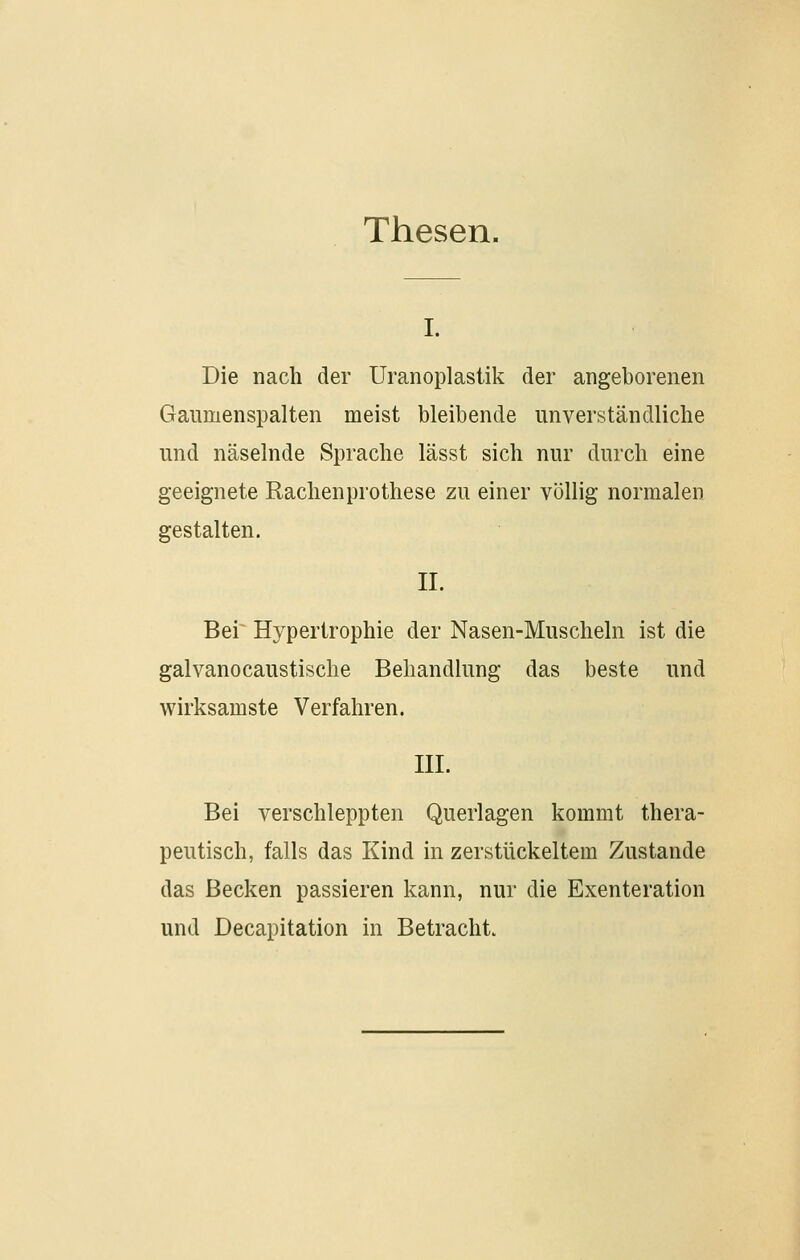 Thesen. I. Die nach der Uranoplastik der angeborenen Gaumenspalten meist bleibende unverständliche und näselnde Sprache lässt sich nur durch eine geeignete Rachenprothese zu einer völlig normalen gestalten. II. Bei~ Hypertrophie der Nasen-Muscheln ist die galvanocaustische Behandlung das beste und wirksamste Verfahren. III. Bei verschleppten Querlagen kommt thera- peutisch, falls das Kind in zerstückeltem Zustande das Becken passieren kann, nur die Exenteration und Decapitation in Betracht.