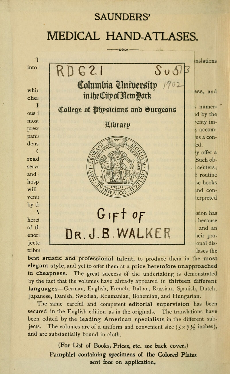 SAUNDERS' MEDICAL HAND-ATLASES. into whi( che: I ous i most press panii dens ( read servE and hosp will venit bytt \ herel of th enori jecte tribui •o^o* Columbia ©nitiers^ttp iP^ mtfteCitpoflrmgork College of ^pfjpsiiciansi anb ^urgeon£{ ess, and 5 numer- ;d by the 'enty im- S accom- |ns a con- ]ed. iy offer a Such ob- i centers; f routine se books ind con- terpreted i I ision has I because and an heir pro- ional dis- lases the best artistic and professional talent, to produce them in the most elegant style, and yet to offer them at a price heretofore unapproached in cheapness. The great success of the undertaking is demonstrated by the fact that the volumes have already appeared in thirteen different languages—German, English, French, Italian, Russian, Spanish, Dutch, Japanese, Danish, Swedish, Roumanian, Bohemian, and Hungarian. The same careful and competent editorial supervision has been secured in ^he English edition as in the originals. The translations have been edited by the leading American specialists in the different sub- jects. The volumes are of a uniform and convenient size (5 x 7J^ inches), and are substantially bound in cloth. (For List of Books, Prices, etc, see back cover.) Pamphlet containing specimens of the Colored Plates sent free on application* Gipf Of Dr.J.B.WALKER inslations