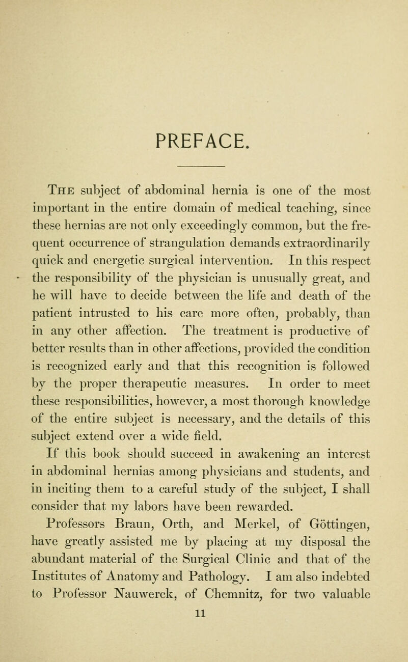 PREFACE. The subject of abdominal hernia is one of the most important in the entire domain of medical teaching, since these hernias are not only exceedingly common, but the fre- quent occurrence of strangulation demands extraordinarily quick and energetic surgical intervention. In this respect the responsibility of the physician is unusually great, and he will have to decide between the life and death of the patient intrusted to his care more often, probably, than in any other affection. The treatment is productive of better results than in other affections, provided the condition is recognized early and that this recognition is followed by the proper therapeutic measures. In order to meet these responsibilities, however, a most thorough knowledge of the entire subject is necessary, and the details of this subject extend over a wide field. If this book should succeed in awakening an interest in abdominal hernias among physicians and students, and in inciting them to a careful study of the subject, I shall consider that my labors have been rewarded. Professors Braun, Orth, and Merkel, of Gottingen, have greatly assisted me by placing at my disposal the abundant material of the Surgical Clinic and that of the Institutes of Anatomy and Pathology. I am also indebted to Professor Nauwerck, of Chemnitz, for two valuable