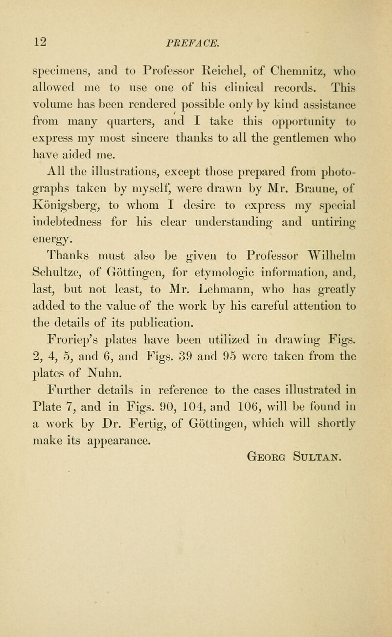 specimens, and to Professor Reichel, of Chemnitz, who allowed me to use one of his clinical records. This volume has been rendered possible only by kind assistance from many quarters, and I take this opportunity to express my most sincere thanks to all the gentlemen who have aided me. All the illustrations, except those prepared from photo- graphs taken by myself, were drawn by Mr. Braune, of Kdnigsberg, to whom I desire to express my sj^ecial indebtedness for his clear understanding and untiring energy. Thanks must also be given to Professor Wilhelm Schultze, of G5ttingen, for etymologic information, and, last, but not least, to Mr. Lehmann, who has greatly added to the value of the work by his careful attention to the details of its publication. Froriep's plates have been utilized in drawing Figs. 2, 4, 5, and 6, and Figs. 39 and 95 were taken from the plates of Nuhn. Further details in reference to the cases illustrated in Plate 7, and in Figs. 90, 104, and 106, will be found in a work by Dr. Fertig, of Gottiugen, which will shortly make its appearance. Georg Sultan.