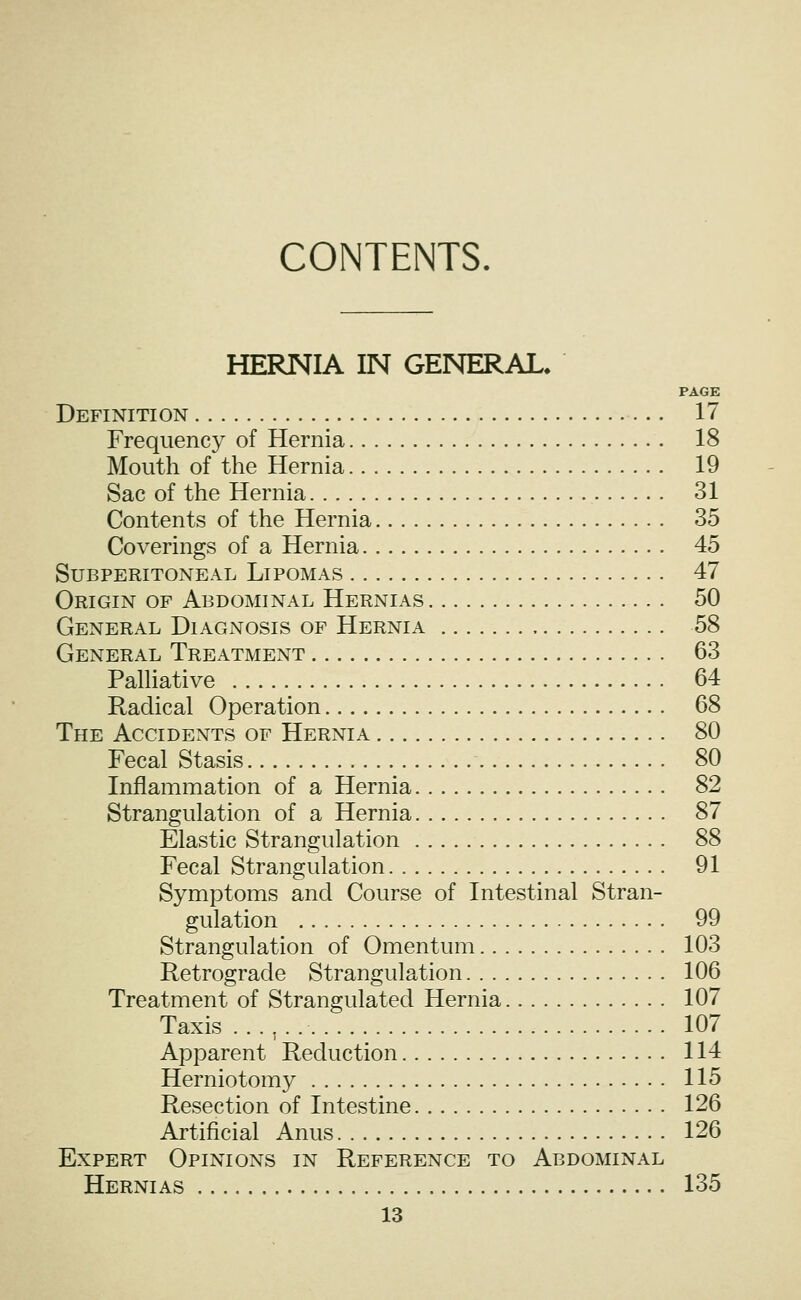 CONTENTS. HERNIA IN GENERAL. PAGE Definition 17 Frequency of Hernia 18 Mouth of the Hernia 19 Sac of the Hernia 31 Contents of the Hernia 35 Coverings of a Hernia 45 Subperitoneal Lipomas 47 Origin of Abdominal Hernias 50 General Diagnosis of Hernia 58 General Treatment 63 PaUiative 64 Radical Operation 68 The Accidents of Hernia 80 Fecal Stasis 80 Inflammation of a Hernia 82 Strangulation of a Hernia 87 Elastic Strangulation 88 Fecal Strangulation 91 Symptoms and Course of Intestinal Stran- gulation 99 Strangulation of Omentum 103 Retrograde Strangulation 106 Treatment of Strangulated Hernia 107 Taxis 107 Apparent Reduction 114 Herniotomy 115 Resection of Intestine 126 Artificial Anus 126 Expert Opinions in Reference to Abdominal Hernias 135