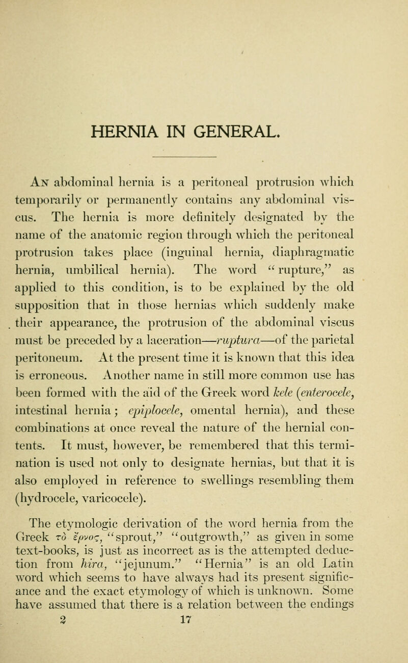 HERNIA IN GENERAL. An abdominal hernia is a peritoneal protrusion Avhich temporarily or permanently contains any abdominal vis- cus. The hernia is more definitely designated by the name of the anatomic region through which the peritoneal protrusion takes place (inguinal hernia, diaphragmatic hernia, umbilical hernia). The word  rupture, as applied to this condition, is to be explained by the old supposition that in those hernias which suddenly make their appearance, the protrusion of the abdominal viscus must be preceded by a laceration—ruptura—of the parietal peritoneum. At the present time it is known that this idea is erroneous. Another name in still more common use has been formed with the aid of the Greek Avord hele (enteroGele, intestinal hernia; epiplocele, omental hernia), and these combinations at once reveal the nature of the hernial con- tents. It must, however, be remembered that this termi- nation is used not only to designate hernias, but that it is also employed in reference to swellings resembling them (hydrocele, varicocele). The etymologic derivation of the word hernia from the Greek rd ipvo^, ^^sprout, '^outgrowth, as given in some text-books, is just as incorrect as is the attempted deduc- tion from hira, ''jejunum. Hernia is an old Latin word which seems to have always had its present signific- ance and the exact etymology of which is unknown. Some have assumed that there is a relation between the endings