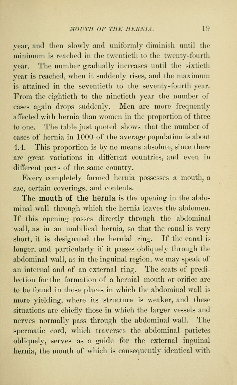 year, and then slowly and uniforndy diminish until i\w minimum is ivacliod in the twentieth to the twenty-fourth year. The number gradually increases until the sixtieth year is reached, when it suddenly rises, and the maximum is attained in the seventieth to the seventy-fourth year. From the eightieth to the ninetieth year the number of cases again drops suddenly. Men are more frequently aifected with hernia than women in the proportion of three to one. The table just quoted shows that the number of cases of hernia in 1000 of the average population is about 4.4. This proportion is by no means absolute, since there are great variations in different countries, and even in different parts of the same country. Every completely formed hernia possesses a mouth, a sac, certain coverings, and contents. The mouth of the hernia is the opening in the abdo- minal wall through which the hernia leaves the abdomen. If this opening passes directly through the abdominal wall, as in an umbilical hernia, so that the canal is very short, it is designated the hernial ring. If the canal is longer, and particularly if it passes obliquely through the abdominal ^vall, as in the inguinal region, we may speak of an internal and of an external ring. The seats of predi- lection for the formation of a hernial mouth or orifice are to be found in those places in which the abdominal wall is more yielding, where its structure is weaker, and these situations are chiefly those in which the larger vessels and nerves normally pass through the abdominal wall. The spermatic cord, which traverses the abdominal parietes obliquely, serves as a guide for the external inguinal hernia, the mouth of which is consequently identical with