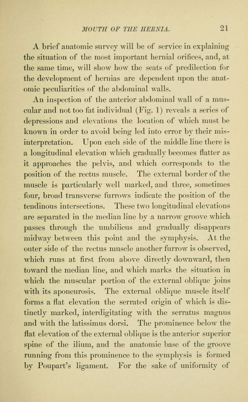 A brief anatomic survey %vill he of service in explaining the situation of the most important hernial orifices, and, at the same time, Avill show how the seats of predilection for the development of hernias are dependent upon the anat- omic peculiarities of the abdominal walls. An inspection of the anterior abdominal wall of a mus- cular and not too fat individual (Fig. 1) reveals a series of depressions and elevations the location of which must be known in order to avoid being led into error by their mis- interpretation. Upon each side of the middle line there is a longitudinal elevation which gradually becomes flatter as it approaches the pelvis, and which corresponds to the position of the rectus muscle. The external border of the muscle is particularly well marked, and three, sometimes four, broad transverse furrows indicate the position of the tendinous intersections. These two longitudinal elevations are separated in the median line by a narrow groove which passes through the umbilicus and gradually disappears midway between this point and the symphysis. At the outer side of the rectus muscle another furrow is observed, which runs at first from above directly do^^^lward, then toward the median line, and which marks the situation in which the muscular portion of the external oblique joins with its aponeurosis. The external oblique muscle itself forms a flat elevation the serrated origin of Avhich is dis- tinctly marked, interdigitating with the serratus magnus and with the latissimus dorsi. The prominence below the flat elevation of the external oblique is the anterior superior spine of the ilium, and the anatomic base of the groove running from this prominence to the symphysis is formed by Poupart's ligament. For the sake of uniformity of