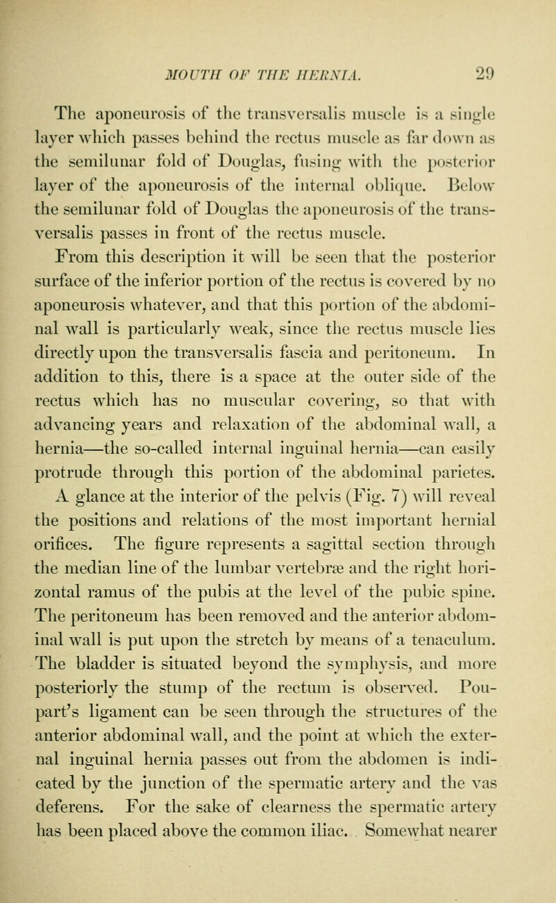 The aponeurosis of the transversalis muscle is a single layer which passes behind the rectus muscle as far down as the semilunar fold of Douglas, fusing with the posterior layer of the aponeurosis of the internal oblique. Below the semilunar fold of Douglas the aponeurosis of the trans- versalis passes in front of the rectus muscle. From this description it will be seen that the posterior surface of the inferior portion of the rectus is covered by no aponeurosis whatever, and that this portion of the abdomi- nal wall is particularly weak, since the rectus muscle lies directly upon the transversalis fascia and peritoneum. In addition to this, there is a space at the outer side of the rectus which has no muscular covering, so that with advancing years and relaxation of the abdominal wall, a hernia—the so-called internal inguinal hernia—can easily protrude through this portion of the abdominal parietes. A glance at the interior of the pelvis (Fig. 7) will reveal the positions and relations of the most important hernial orifices. The figure represents a sagittal section through the median line of the lumbar vertebrae and the right hori- zontal ramus of the pubis at the level of the pubic spine. The peritoneum has been removed and the anterior abdom- inal Avail is put upon the stretch by means of a tenaculum. The bladder is situated beyond the symphysis, and more posteriorly the stump of the rectum is observed. Pou- part's ligament can be seen through the structures of the anterior abdominal wall, and the point at which the exter- nal inguinal hernia passes out from the abdomen is indi- cated by the junction of the spermatic artery and the vas deferens. For the sake of clearness the spermatic artery has been placed above the common iliac. Somewhat nearer