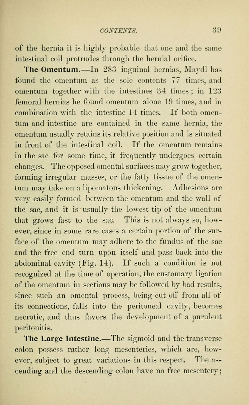 of the hernia it is highly probable that one and the same intestinal coil protrudes through the hernial orifice. The Omentum.—In 283 inguinal hernias, Maydl has found the omentum as the sole contents 77 times, and omentum together with the intestines 34 times; in 123 femoral hernias he found omentum alone 19 times, and in combination with the intestine 14 times. If both omen- tum and intestine are contained in the same hernia, the omentum usually retains its relative position and is situated in front of the intestinal coil. If the omentum remains in the sac for some time, it frequently undergoes certain changes. The opposed omental surfaces may grow together, forming irregular masses, or the fatty tissue of the omen- tum may take on a lipomatous thickening. Adhesions are very easily formed between the omentum and the wall of the sac, and it is usually the lowest tip of the omentum that grows fast to the sac. This is not always so, how- ever, since in some rare cases a certain portion of the sur- face of the omentum may adhere to the fundus of the sac and the free end turn upon itself and pass back into the abdominal cavity (Fig. 14). If such a condition is not recognized at the time of operation, the customary ligation of the omentum in sections may be followed by bad results, since such an omental process, being cut off from all of its connections, falls into the peritoneal cavity, becomes necrotic, and thus favors the development of a purulent peritonitis. The Large Intestine.—The sigmoid and the transverse colon possess rather long mesenteries, which are, how- ever, subject to great variations in this respect. The as- cending and the descending colon have no free mesentery;