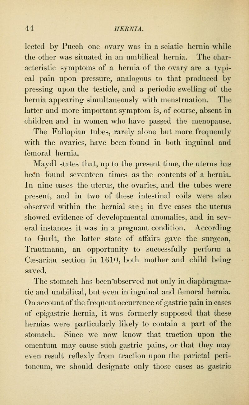 lected by Puech one ovary was in a sciatic hernia while the other was situated in an uni})ilical hernia. The char- acteristic symptoms of a hernia of the ovary are a typi- cal pain upon pressure, analogous to that produced by pressing upon the testicle, and a periodic swelling of the hernia appearing simultaneously with menstruation. The latter and more important symptom is, of course, absent in children and in women who have passed the menopause. The Fallopian tubes, rarely alone but more frequently with the ovaries, have been found in both inguinal and femoral hernia. Maydl states that, up to the present time, the uterus has bedn found seventeen times as the contents of a hernia. In nine cases the uterus, the ovaries, and the tubes were present, and in two of these intestinal coils were also observed within the hernial sac; in five cases the uterus showed evidence of developmental anomalies, and in sev- eral instances it was in a pregnant condition. According to Gurlt, the latter state of affairs gave the surgeon, Trautmann, an opportunity to successfully perform a Caesarian section in 1610, both mother and child being saved. The stomach has beenobserved not only in diaphragma- tic and umbilical, but even in inguinal and femoral hernia. On account of the frequent occurrence of gastric pain in cases of epigastric hernia, it was formerly supposed that these hernias were particularly likely to contain a part of the stomach. Since we now know that traction upon the omentum may cause such gastric pains, or that they may even result reflexly from traction upon the parietal peri- toneum, we should designate only those cases as gastric