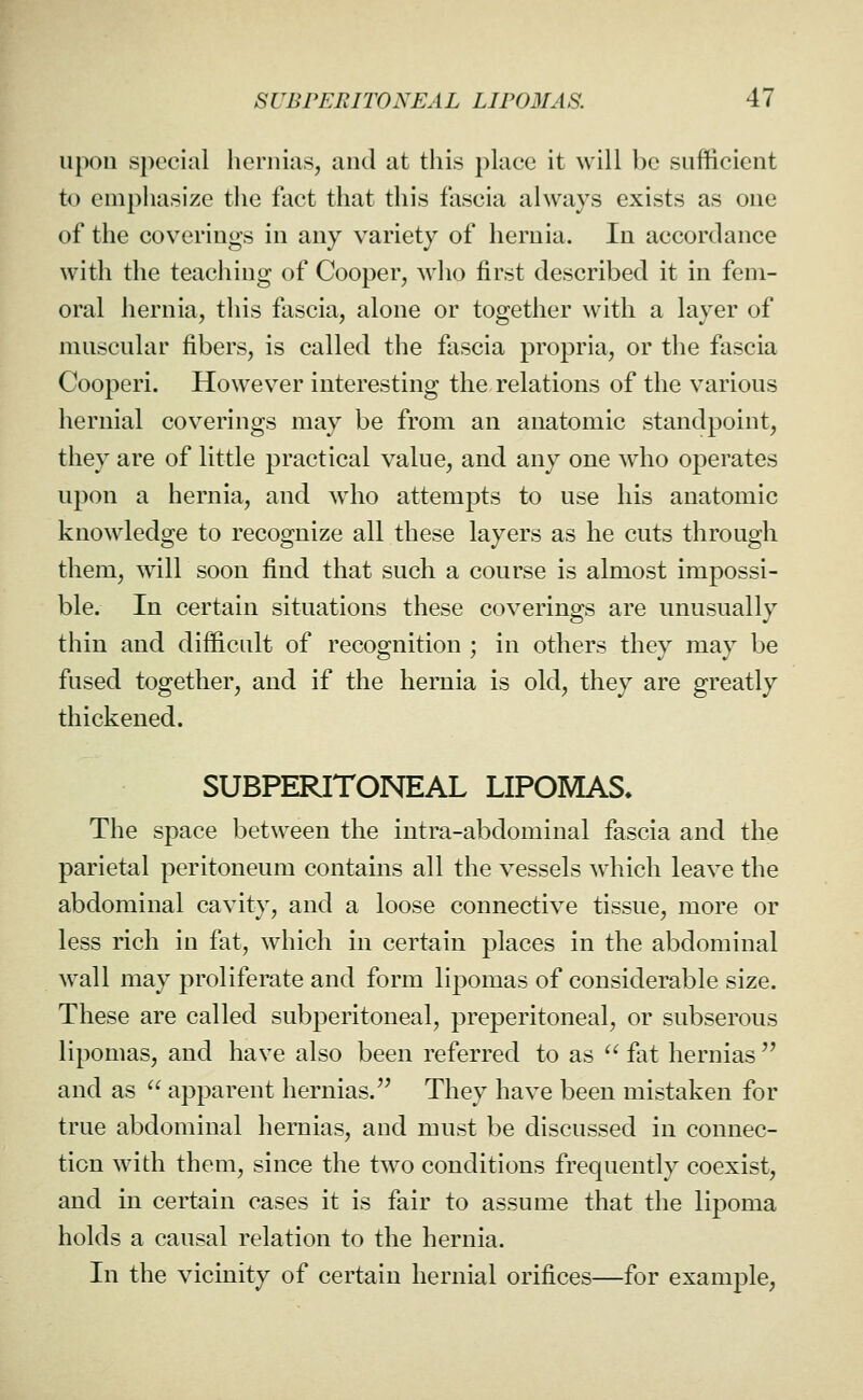 upon special hernias, and at this place it will be sufficient to emphasize tlie fact that this fascia always exists as one of the coverings in any variety of hernia. In accordance with the teaching of Cooper, wlio first described it in fem- oral hernia, this fascia, alone or together with a layer of muscular fibers, is called the fascia propria, or the fascia Cooperi. However interesting the relations of the various hernial coverings may be from an anatomic standpoint, they are of little practical value, and any one who operates upon a hernia, and who attempts to use his anatomic knowledge to recognize all these layers as he cuts through them, wall soon find that such a course is almost impossi- ble. In certain situations these coverings are unusually thin and difficult of recognition ; in others they may be fused together, and if the hernia is old, they are greatly thickened. SUBPERITONEAL LIPOMAS* The space between the intra-abdominal fascia and the parietal peritoneum contains all the vessels which leave the abdominal cavity, and a loose connective tissue, more or less rich in fat, which in certain places in the abdominal wall may proliferate and form lipomas of considerable size. These are called subperitoneal, preperitoneal, or subserous lipomas, and have also been referred to as '^ fat hernias'' and as  apparent hernias.'^ They have been mistaken for true abdominal hernias, and must be discussed in connec- tion with them, since the two conditions frequently coexist, and in certain cases it is fair to assume that the lipoma holds a causal relation to the hernia. In the vicinity of certain hernial orifices—for example,