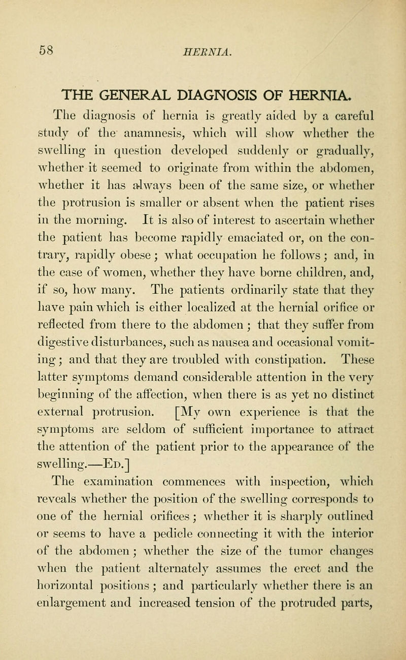 THE GENERAL DIAGNOSIS OF HERNIA. The diagnosis of hernia is greatly aided by a careful study of the anamnesis, which will show whether the swelling in question developed suddenly or gradually, whether it seemed to originate from within the abdomen, whether it has a-lways been of the same size, or whether the protrusion is smaller or absent when the patient rises in the morning. It is also of interest to ascertain whether the patient has become rapidly emaciated or, on the con- trary, rapidly obese ; what occupation he follows ; and, in the case of women, whether they have borne children, and, if so, how many. The patients ordinarily state that they have pain which is either localized at the hernial orifice or reflected from there to the abdomen ; that they suifer from digestive disturbances, such as nausea and occasional vomit- ing ; and that they are troubled with constipation. These latter symptoms demand considerable attention in the very beginning of the affection, when there is as yet no distinct external protrusion. [My own experience is that the symptoms are seldom of sufficient importance to attract the attention of the patient prior to the appearance of the swelling.—Ed.] The examination commences with inspection, which reveals whether the position of the swelling corresponds to one of the hernial orifices; whether it is sharply outlined or seems to have a pedicle connecting it with the interior of the abdomen; whether the size of the tumor changes when the patient alternately assumes the erect and the horizontal positions ; and particularly whether there is an enlargement and increased tension of the protruded parts,