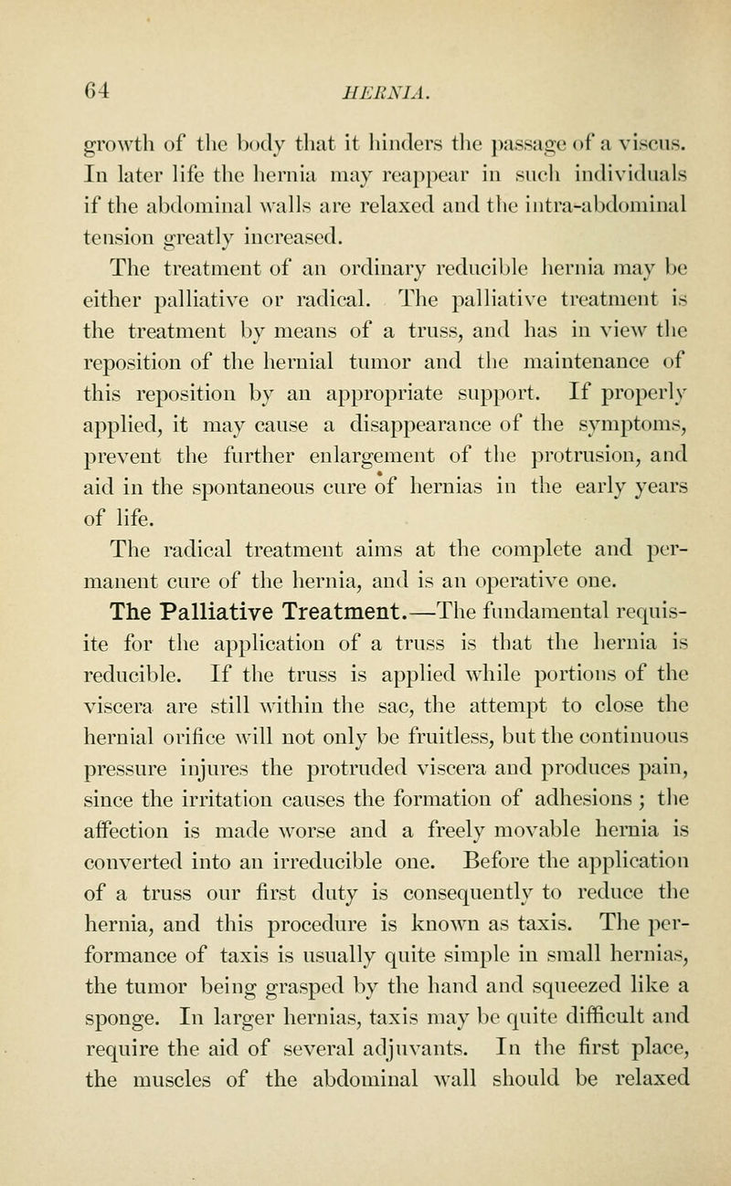 growth of the body that it hinders the ))assage of a viscus. In later life the hernia may reappear in such individuals if the abdominal walls are relaxed and the intra-abdominal tension greatly increased. The treatment of an ordinary reducible hernia may be either palliative or radical. The palliative treatment is the treatment by means of a truss, and has in view the reposition of the hernial tumor and the maintenance of this reposition by an appropriate support. If properly applied, it may cause a disappearance of the symptoms, prevent the further enlargement of the protrusion, and aid in the spontaneous cure of hernias in the early years of life. The radical treatment aims at the complete and per- manent cure of the hernia, and is an operative one. The Palliative Treatment.—The fundamental requis- ite for the application of a truss is that the hernia is reducible. If the truss is applied while portions of the viscera are still within the sac, the attempt to close the hernial orifice will not only be fruitless, but the continuous pressure injures the protruded viscera and produces pain, since the irritation causes the formation of adhesions ; tlie affection is made worse and a freely movable hernia is converted into an irreducible one. Before the application of a truss our first duty is consequently to reduce the hernia, and this procedure is known as taxis. The per- formance of taxis is usually quite simple in small hernias, the tumor being grasped by the hand and squeezed like a sponge. In larger hernias, taxis may be quite difficult and require the aid of several adjuvants. In the first place, the muscles of the abdominal wall should be relaxed