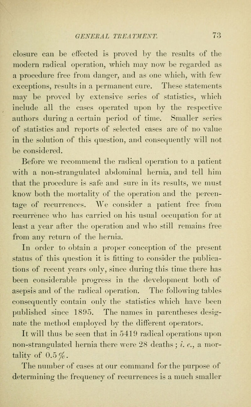 closure can be effected is proved l)y tlie results of the modern radical operation, which may now be regarded as a procedure free from danger, and as one which, with few exceptions, results in a permanent cure. These statements may be proved by extensive series of statistics, which include all the cases operated upon by the respective authors during a certain period of time. Smaller series of statistics and reports of selected cases are of no value in the solution of this question, and consequently will not be considered. Before we recommend the radical operation to a patient with a non-strangulated abdominal hernia, and tell him that the procedure is safe and sure in its results, we must know both the mortality of the operation and the percen- tage of recurrences. AVe consider a patient free from recurrence who has carried on his usual occupation for at least a year after the operation and who still remains free from any return of the hernia. In order to obtain a proper conception of the present status of this question it is fitting to consider the publica- tions of recent years only, since during this time there has been considerable progress in the development both of asepsis and of the radical operation. The following tables consequently contain only the statistics which have been published since 1895. The names in parentheses desig- nate the method employed by the different operators. It will thus be seen that in 5419 radical operations upon non-strangulated hernia there were 28 deaths; /. e., a mor- tality of 0.5^. The number of cases at our command for tlie purpose of determining the frequency of recurrences is a much smaller