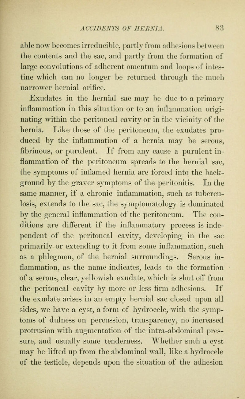 able now becomes irreducible, partly from adhesions between the contents and the sac, and partly from the formation of large convolutions of adherent omentum and loops of intes- tine which can no longer be returned through the much narrower hernial orifice. Exudates in the hernial sac may be due to a primary inflammation in this situation or to an inflammation origi- nating within the peritoneal cavity or in the vicinity of the hernia. Like those of the peritoneum, the exudates pro- duced by the inflammation of a hernia may be serous, fibrinous, or purulent. If from any cause a purulent in- flammation of the peritoneum spreads to the hernial sac, the symptoms of inflamed hernia are forced into the back- ground by the graver symptoms of the peritonitis. In the same manner, if a chronic inflammation, such as tubercu- losis, extends to the sac, the symptomatology is dominated by the general inflammation of the peritoneum. The con- ditions are diflferent if the inflammatory process is inde- pendent of the peritoneal cavity, developing in the sac primarily or extending to it from some inflammation, such as a phlegmon, of the hernial surroundings. Serous in- flammation, as the name indicates, leads to the formation of a serous, clear, yellowish exudate, which is shut oif from the peritoneal cavity by more or less firm adhesions. If the exudate arises in an empty hernial sac closed upon all sides, we have a cyst, a form of hydrocele, with the symp- toms of dulness on percussion, transparency, no increased protrusion with augmentation of the intra-abdominal pres- sure, and usuallv some tenderness. Whether such a cvst may be lifted up from the abdominal wall, like a hydrocele of the testicle, depends upon the situation of the adhesion