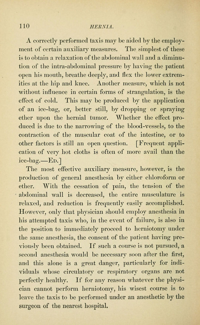 A correctly performed taxis may be aided by the employ- ment of certain auxiliary measures. The simplest of these is to obtain a relaxation of the abdominal Avail and a diminu- tion of the intra-abdominal pressure by having the patient open his mouth, breathe deeply, and flex the lower extrem- ities at the hip and knee. Another measure, which is not without influence in certain forms of strangulation, is the effect of cold. This may be produced by the application of an ice-bag, or, better still, by dropping or spraying ether upon the hernial tumor. Whether the effect pro- duced is due to the narrowing of the blood-vessels, to the contraction of the muscular coat of the intestine, or to other factors is still an open question. [Frequent appli- cation of very hot cloths is often of more avail than the ice-bag.—Ed.] The most effective auxiliary measure, however, is the production of general anesthesia by either chloroform or ether. With the cessation of pain, the tension of the abdominal wall is decreased, the entire musculature is relaxed, and reduction is frequently easily accomplished. However, only that physician should employ anesthesia in his attempted taxis who, in the event of failure, is also in the position to immediately proceed to herniotomy under the same anesthesia, the consent of the patient having pre- viously been obtained. If such a course is not pursued, a second anesthesia would be necessary soon after the first, and this alone is a great danger, particularly for indi- viduals whose circulatory or respiratory organs are not perfectly healthy. If for any reason whatever the physi- cian cannot perform herniotomy, his wisest course is to leave the taxis to be performed under an anesthetic by the surgeon of the nearest hospital.