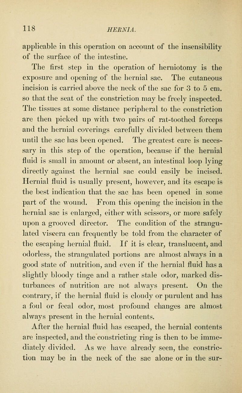 applicable in this operation on account of the insensibility of the surface of the intestine. The first step in the operation of herniotomy is the exposure and opening of the hernial sac. The cutaneous incision is carried above the neck of the sac for 3 to 5 cm. so that the seat of the constriction may be freely inspected. The tissues at some distance peripheral to the constriction are then picked up with two pairs of rat-toothed forceps and the hernial coverings carefully divided between them until the sac has been opened. The greatest care is neces- sary in this step of the operation, because if the hernial fluid is small in amount or absent, an intestinal loop lying directly against the hernial sac could easily be incised. Hernial fluid is usually present, however, and its escape is the best indication that the sac has been opened in some part of the wound. From this opening the incision in the hernial sac is enlarged, either with scissors, or more safely upon a grooved director. The condition of the strangu- lated viscera can frequently be told from the character of the escaping hernial fluid. If it is clear, translucent, and odorless, the strangulated portions are almost always in a good state of nutrition, and even if the hernial fluid has a slightly bloody tinge and a rather stale odor, marked dis- turbances of nutrition are not always present. On the contrary, if the hernial fluid is cloudy or purulent and has a foul or fecal odor, most profound changes are almost always present in the hernial contents. After the hernial fluid has escaped, the hernial contents are inspected, and the constricting ring is then to be imme- diately divided. As we have already seen, the constric- tion may be in the neck of the sac alone or in the sur-