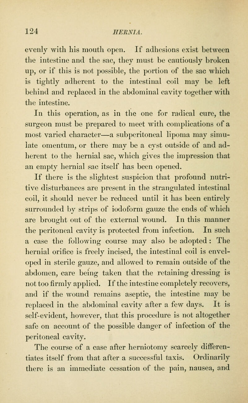 evenly with his mouth open. If adhesions exist between the intestine and the sac, they must be cautiously broken up, or if this is not possible, the portion of the sac which is tightly adherent to the intestinal coil may be left behind and replaced in the abdominal cavity together with the intestine. In this operation, as in the one for radical cure, the surgeon must be prepared to meet with complications of a most varied character—a subperitoneal lipoma may simu- late omentum, or there may be a cyst outside of and ad- herent to the hernial sac, which gives the impression that an empty hernial sac itself has been opened. If there is the slightest suspicion that profound nutri- tive disturbances are present in the strangulated intestinal coil, it should never be reduced until it has been entirely surrounded by strips of iodoform gauze the ends of which are brought out of the external wound. In this manner the peritoneal cavity is protected from infection. In such a case the following course may also be adopted: The hernial orifice is freely incised, the intestinal coil is envel- oped in sterile gauze, and allowed to remain outside of the abdomen, care being taken that the retaining dressing is not too firmly applied. If the intestine completely recovers, and if the wound remains aseptic, the intestine may be replaced in the abdominal cavity after a few days. It is self-evident, however, that this procedure is not altogether safe on account of the possible danger of infection of the peritoneal cavity. The course of a case after herniotomy scarcely differen- tiates itself from that after a successful taxis. Ordinarily there is an immediate cessation of the pain, nausea, and