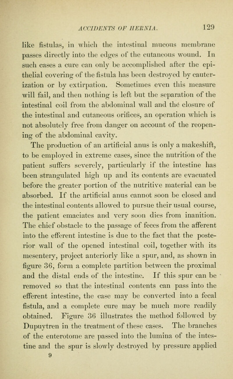 like fistulas, in which the intestinal mucous membrane passes directly into the edges of tlie cutaneous wound. In such cases a cure can only be accomplished after the epi- thelial covering of the fistula has been destroyed by cauter- ization or by extirpation. Sometimes even this measure will fail, and then nothing is left but the separation of the intestinal coil from the abdominal wall and the closure of the intestinal and cutaneous orifices, an operation which is not absolutely free from danger on account of the reopen- ing of the abdominal cavity. The production of an artificial anus is only a makeshift, to be employed in extreme cases, since the nutrition of the patient suffers severely, particularly if the intestine has been strangulated high up and its contents are evacuated before the greater portion of the nutritive material can be absorbed. If the artificial anus cannot soon be closed and the intestinal contents allowed to pursue their usual course, the patient emaciates and yery soon dies from inanition. The chief obstacle to the passage of feces from the afferent into the efferent intestine is due to the fact that the poste- rior wall of the opened intestinal coil, together with its mesentery, project anteriorly like a spur, and, as shown in figure 36, form a complete partition betw^een the proximal and the distal ends of the intestine. If this spur can be removed so that the intestinal contents can pass into the efferent intestine, the case may be converted into a fecal fistula, and a complete cure may be much more readily obtained. Figure 36 illustrates the method followed by Dupuytren in the treatment of these cases. The branches of the enterotome are passed into the lumina of the intes- tine and the spur is slowly destroyed by pressure applied 9