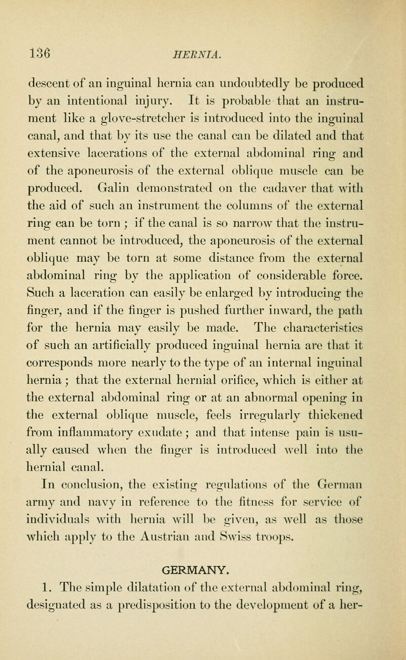 descent of an inguinal hernia can undoubtedly be produced by an intentional injury. It is probable that an instru- ment like a glove-stretcher is introduced into the inguinal canal, and that by its use the canal can be dilated and that extensive lacerations of the external abdominal ring and of the aponeurosis of the external oblique muscle can be produced. Galin demonstrated on the cadaver that with the aid of such an instrument the columns of the external ring can be torn ; if the canal is so narrow that the instru- ment cannot be introduced, the aponeurosis of the external oblique may be torn at some distance from the external abdominal ring by the application of considerable force. Such a laceration can easily be enlarged by introducing the finger, and if the finger is pushed further inward, the path for the hernia may easily be made. The characteristics of such an artificially produced inguinal hernia are that it corresponds more nearly to the type of an internal inguinal hernia; that the external hernial orifice, which is either at the external abdominal ring or at an abnormal opening in the external oblique muscle, feels irregularly thickened from inflammatory exudate; and that intense pain is usu- ally caused when the finger is introduced well into the hernial canal. In conclusion, the existing regulations of the German army and navy in reference to the fitness for service of individuals with liernia will be given, as well as those which apply to the Austrian and Swiss troops. GERMANY. 1. The simple dilatation of the external abdominal ring, designated as a predisposition to the development of a her-