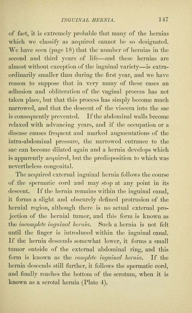 of fact, it is extremely probable that many of the hernias which we classify as acquired cannot be so designated. We have seen (page 18) that the number of hernias in the second and third years of life—and these hernias are almost without exception of the inguinal variety—is extra- ordinarily smaller than during the first year, and we have reason to suppose that in very many of these cases an adhesion and obliteration of the vaginal process has not taken place, but that this process has simply become much narrowed, and that the descent of the viscera into the sac is consequently prevented. If the abdominal walls become relaxed with advancing years, and if the occupation or a disease causes frequent and marked augmentations of the intra-abdominal pressure, the narrowed entrance to the sac can become dilated again and a hernia develops which is apparently acquired, but the predisposition to which was nevertheless congenital. The acquired external inguinal hernia follows the course of the spermatic cord and may stop at any point in its descent. If the hernia remains Avithin the inguinal canal, it forms a slight and obscurely defined protrusion of the hernial region, although there is no actual external pro- jection of the hernial tumor, and this form is known as the incomplete inguinal hernia. Such a hernia is not felt until the finger is introduced within the inguinal canal. If the hernia descends somewhat lower, it forms a small tumor outside of the external abdominal ring, and this form is known as the complete inguinal hernia. If the hernia descends still further, it follows the spermatic cord, and finally reaches the bottom of the scrotum, when it is known as a scrotal hernia (Plate 4).