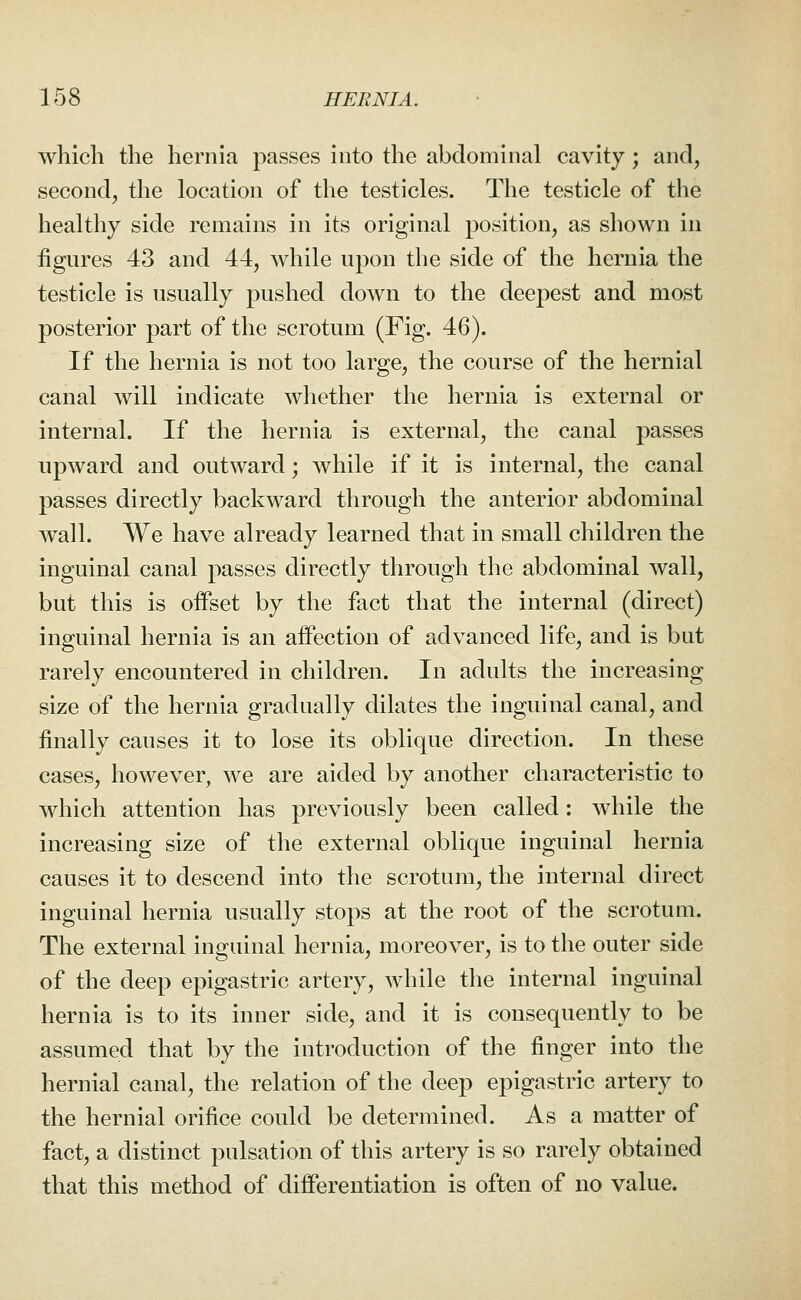 which the hernia passes into the abdominal cavity; and, second, the location of the testicles. The testicle of the healthy side remains in its original position, as shown in figures 43 and 44, while upon the side of the hernia the testicle is usually pushed down to the deepest and most posterior part of the scrotum (Fig. 46). If the hernia is not too large, the course of the hernial canal will indicate wliether the hernia is external or internal. If the hernia is external, the canal passes upward and outward; while if it is internal, the canal passes directly backward through the anterior abdominal Avail. We have already learned that in small children the inguinal canal passes directly through the abdominal wall, but this is offset by the fact that the internal (direct) inguinal hernia is an affection of advanced life, and is but rarely encountered in children. In adults the increasing size of the hernia gradually dilates the inguinal canal, and finally causes it to lose its oblique direction. In these cases, however, we are aided by another characteristic to which attention has previously been called: while the increasing size of the external oblique inguinal hernia causes it to descend into the scrotum, the internal direct inguinal hernia usually stops at the root of the scrotum. The external inguinal hernia, moreover, is to the outer side of the deep epigastric artery, while the internal inguinal hernia is to its inner side, and it is consequently to be assumed that by the introduction of the finger into the hernial canal, the relation of the deep epigastric artery to the hernial orifice could be determined. As a matter of fact, a distinct pulsation of this artery is so rarely obtained that this method of differentiation is often of no value.