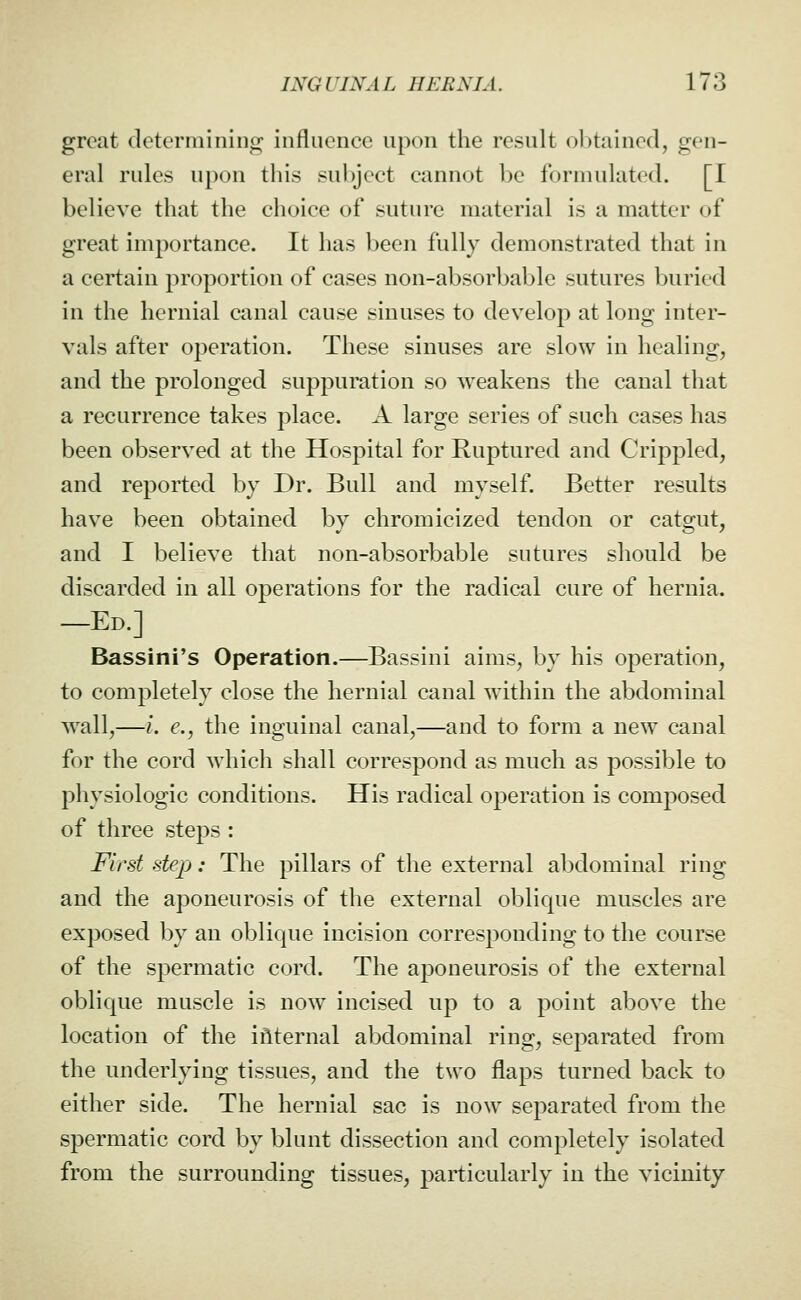 great determining influence upon the result ol)tained, gen- eral rules upon this sul)ject cannot be formulated. [I believe that the choice of suture material is a matter of great importance. It has been fully demonstrated that in a certain proportion of cases non-absorbable sutures buried in the hernial canal cause sinuses to develop at long inter- vals after operation. These sinuses are slow in healing, and the prolonged suppuration so weakens the canal that a recurrence takes place. A large series of such cases has been observed at the Hospital for Ruptured and Crippled, and reported by Dr. Bull and myself. Better results have been obtained by chromicized tendon or catgut, and I believe that non-absorbable sutures should be discarded in all operations for the radical cure of hernia, —Ed.] Bassini's Operation.—Bassini aims, by his operation, to completely close the hernial canal within the abdominal wall,—/. e., the inguinal canal,—and to form a new canal for the cord which shall correspond as much as possible to physiologic conditions. His radical operation is composed of three steps : First step: The pillars of the external abdominal ring and the aponeurosis of the external oblique muscles are exposed by an oblique incision corresponding to the course of the spermatic cord. The aponeurosis of the external oblique muscle is now incised up to a point above the location of the iflternal abdominal ring, se^^arated from the underlying tissues, and the two flaps turned back to either side. The hernial sac is now separated from the spermatic cord by blunt dissection and completely isolated from the surrounding tissues, particularly in the vicinity