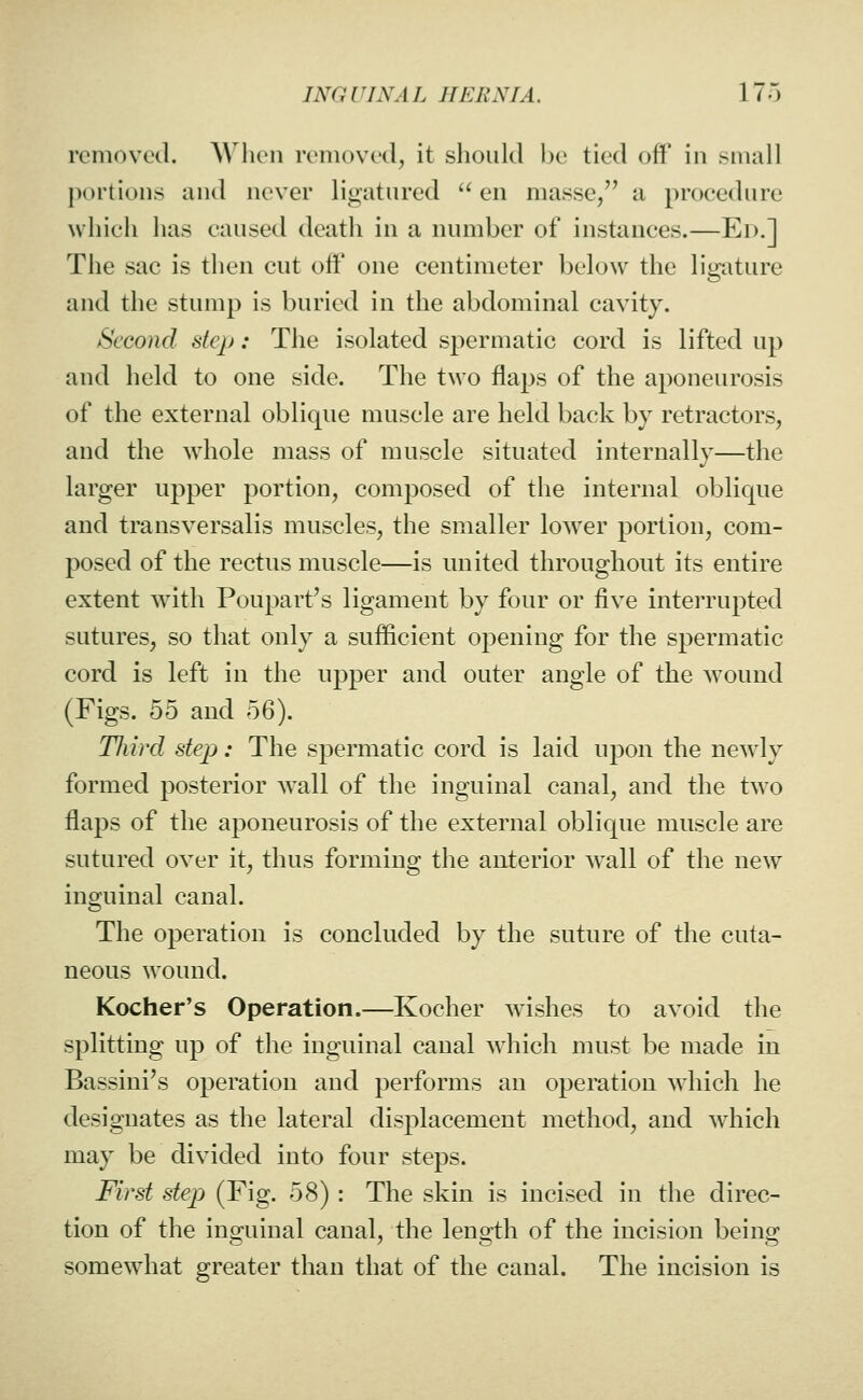 removed. AA'hen removed, it should be tied off in small portions and never ligatured  en masse, a procedure which has caused death in a number of instances.—Ed.] The sac is then cut oif one centimeter below the ligature and the stump is buried in the abdominal cavity. Second step: The isolated spermatic cord is lifted up and held to one side. The two flaps of the aponeurosis of the external oblique muscle are held back by retractors, and the whole mass of muscle situated internally—the larger upper portion, composed of the internal oblique and transversalis muscles, the smaller lower portion, com- posed of the rectus muscle—is united throughout its entire extent with Poupart's ligament by four or five interrupted sutures, so that only a sufficient opening for the spermatic cord is left in the upper and outer angle of the wound (Figs. 55 and 6Q). TJiird step: The spermatic cord is laid upon the new^ly formed posterior wall of the inguinal canal, and the two flaps of the aponeurosis of the external oblique muscle are sutured over it, thus forming the anterior wall of the new inguinal canal. The operation is concluded by the suture of the cuta- neous wound. Kocher's Operation.—Kocher wishes to avoid the splitting up of the inguinal canal which must be made in Bassini's operation and performs an operation which he designates as the lateral displacement method, and which may be divided into four steps. First step (Fig. 58) : The skin is incised in the direc- tion of the inguinal canal, the length of the incision being somewdiat greater than that of the canal. The incision is