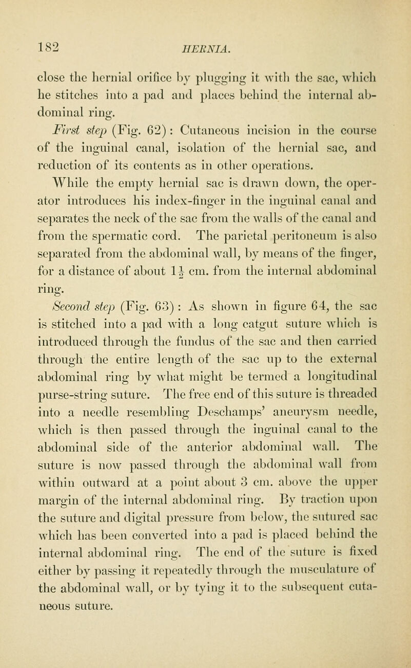 close the hernial orifice by plugging it witli the sac, wliicli he stitches into a pad and places behind the internal ab- dominal ring. First step (Fig. 62): Cutaneous incision in the course of the inguinal canal, isolation of the hernial sac, and reduction of its contents as in other operations. While the empty hernial sac is drawn down, the oper- ator introduces his index-finger in the inguinal canal and separates the neck of the sac from the walls of the canal and from the spermatic cord. The parietal peritoneum is also separated from the abdominal wall, by means of the finger, for a distance of about 1J cm. from the internal abdominal ring. Second step (Fig. 63) : As shown in figure 64, the sac is stitched into a pad with a long catgut suture which is introduced through the fundus of the sac and then carried through the entire length of the sac up to the external abdominal ring by what might be termed a longitudinal purse-string suture. The free end of this suture is threaded into a needle resembling Deschamps' aneurysm needle, which is then passed through the inguinal canal to the abdominal side of the anterior abdominal wall. The suture is now passed through the abdominal wall from within outward at a point about 3 cm. above the upper margin of the internal abdominal ring. By traction upon the suture and digital pressure from below, the sutured sac which has been converted into a pad is placed behind the internal abdominal ring. The end of the suture is fixed either by passing it repeatedly through the musculature of the abdominal wall, or by tying it to the subsequent cuta- neous suture.