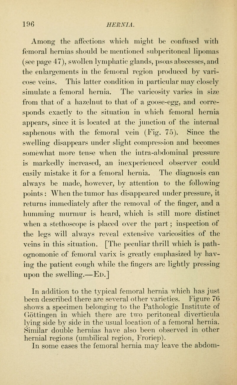 Among the affections which miglit be confused with femoral hernias should be mentioned subperitoneal lipomas (see page 47), swollen lymphatic glands, psoas abscesses, and the enlargements in the femoral region produced by vari- cose veins. This latter condition in particular may closely simulate a femoral hernia. The varicosity varies in size from that of a hazelnut to that of a goose-egg, and corre- sponds exactly to the situation in which femoral hernia appears, since it is located at the junction of the internal saphenous with the femoral vein (Fig. 75). Since the swelling disappears under slight compression and becomes somewhat more tense when the intra-abdominal pressure is markedly increased, an inexperienced observer could easily mistake it for a femoral hernia. The diagnosis can always be made, however, by attention to the following points : When the tumor has disappeared under pressure, it returns immediately after the removal of the finger, and a humming murmur is heard, whioh is still more distinct when a stethoscope is placed over the part; inspection of the legs will always reveal extensive varicosities of the veins in this situation. [The peculiar thrill which is path- ognomonic of femoral varix is greatly emphasized by hav- ing the patient cough while the fingers are lightly pressing upon the swelling.—Ed.] In addition to the typical femoral hernia which has just been described there are several other varieties. Figure 76 shows a specimen belonging to the Pathologic Institute of Gottingen in which there are two peritoneal diverticula l^dng side by side in the usual location of a femoral hernia. Similar double hernias have also been observed in other hernial regions (umbilical region, Froriep). In some cases the femoral hernia mav leave the abdom-