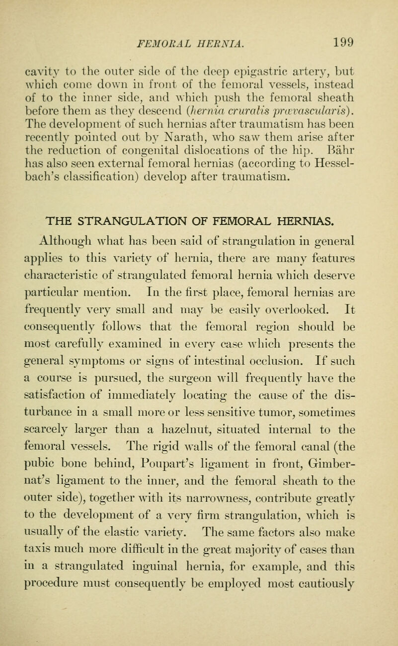 cavity to the outer side of the deep epigastric artery, ])ut which come down in front of the femoral vessels, instead of to the inner side, and which push the femoral sheath before them as they descend {Jiernia cruralis pravascularis). The development of such hernias after traumatism has been recently pointed out by Narath, who saw them arise after the reduction of congenital dislocations of the hip. Bahr has also seen external femoral hernias (according to Hessel- bach's classification) develop after traumatism. THE STRANGULATION OF FEMORAL HERMAS» Although what has been said of strangulation in general applies to this variety of hernia, there are many features characteristic of strangulated femoral hernia which deserve particular mention. In the first place, femoral hernias are frequently very small and may be easily overlooked. It consequently follows that the femoral region should be most carefully examined in every case which presents the general symptoms or signs of intestinal occlusion. If such a course is pursued, the surgeon will frequently have the satisfaction of immediately locating the cause of the dis- turbance in a small more or less sensitive tumor, sometimes scarcely larger than a hazelnut, situated internal to the femoral vessels. The rigid walls of the femoral canal (the pubic bone behind, Poupart's ligament in front, Gimber- nat's ligament to the inner, and the femoral sheath to the outer side), together with its narrowness, contribute greatly to the development of a very firm strangulation, which is usually of the elastic variety. The same factors also make taxis much more difficult in the great majority of cases than in a strangulated inguinal hernia, for example, and this procedure must consequently be employed most cautiously