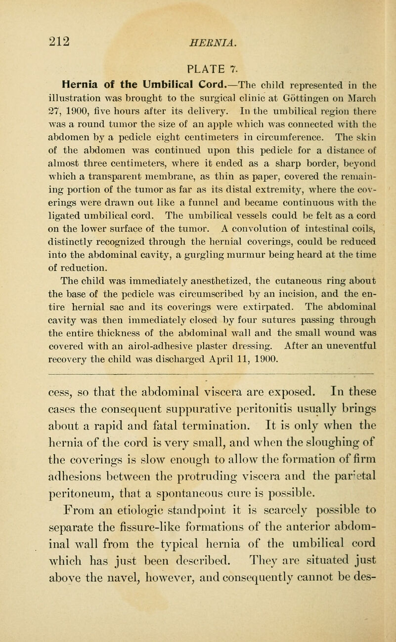 PLATE 7. Hernia of the Umbilical Cord.—The child represented in the illustration was brought to the surgical clinic at Gottingen on March 27, 1900, five hours after its delivery. In the umbilical region there was a round tumor the size of an apple which was connected with the abdomen by a pedicle eight centimeters in circumference. The skin of the abdomen was continued upon this pedicle for a distance of almost three centimeters, where it ended as a sharp border, beyond which a transparent membrane, as thin as paper, covered the remain- ing portion of the tumor as far as its distal extremity, where the cov- erings were drawn out like a funnel and became continuous with the ligated umbilical cord. The umbilical vessels could be felt as a cord on the lower surface of the tumor. A convolution of intestinal coils, distinctly recognized through the hernial coverings, could be reduced into the abdominal cavity, a gurgling murmur being heard at the time of reduction. The child was immediately anesthetized, the cutaneous ring about the base of the pedicle was circumscribed by an incision, and the en- tire hernial sac and its coverings were extirpated. The abdominal cavity was then immediately closed by four sutures passing through the entire thickness of the abdominal wall and the small wound was covered with an airol-adhesive plaster dressing. After an uneventful recovery the child was discharged April 11, 1900. cess, so that the abdominal viscera are exposed. In these cases the consequent suppurative peritonitis usually brings about a rapid and fatal termination. It is only when the hernia of the cord is very small, and when the sloughing of the coverings is slow enough to allow the formation of firm adhesions between the protruding viscera and the par'etal peritoneum, that a spontaneous cure is possible. From an etiologic standpoint it is scarcely possible to separate the fissure-like formations of the anterior abdom- inal wall from the typical hernia of the umbilical cord which has just been described. Tliey are situated just above the navel, however, and consequently cannot be des-