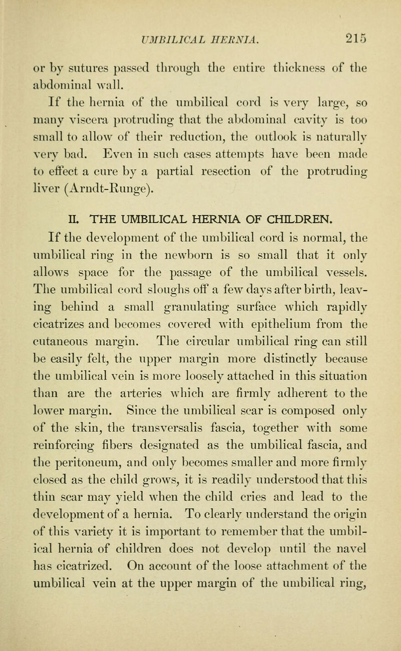 or by sutures passed through the eutire thickness of the abdominal wall. If the hernia of the umbilical cord is very large, so many viscera protruding that the abdominal cavity is too small to allow of their reduction, the outlook is naturally very bad. Even in such cases attempts have been made to effect a cure by a partial resection of the protruding liver (Arndt-Runge). IL THE UMBILICAL HERNIA OF CHILDREN. If the development of the umbilical cord is normal, the umbilical ring in the newborn is so small that it only allows space for the passage of the umbilical vessels. The umbilical cord slouo^hs off a few davs after birth, leav- ing behind a small granulating surface which rapidly cicatrizes and becomes covered with epithelium from the cutaneous margin. The circular umbilical ring can still be easily felt, the upper margin more distinctly because the umbilical vein is more loosely attached in this situation than are the arteries which are firmly adherent to the lower margin. Since the umbilical scar is composed only of the skin, the transversalis fascia, together with some reinforcing fibers designated as the umbilical fascia, and the peritoneum, and only becomes smaller and more firmly closed as the child grows, it is readily understood that this thin scar may yield when the child cries and lead to the development of a hernia. To clearly understand the origin of this variety it is important to remember that the umbil- ical hernia of children does not develop until the navel has cicatrized. On account of the loose attachment of the umbilical vein at the upper margin of the umbilical ring.