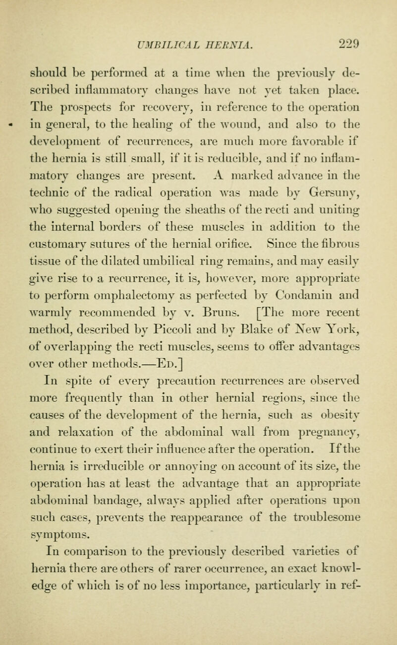 should be performed at a time when the previously de- scribed inflammatory changes have not yet taken place. The prospects for recovery, in reference to the operation in general, to the healing of the Avound, and also to the deveh)pment of recurrences, are much more favorable if the hernia is still small, if it is reducible, and if no inflam- matory changes are present. A marked advance in the technic of the radical operation was made by Gersuny, who suggested opening the sheaths of the recti and uniting the internal borders of these muscles in addition to the customary sutures of the hernial orifice. Since the fibrous tissue of the dilated umbilical ring remains, and may easily give rise to a recurrence, it is, however, more appropriate to perform omphalectomy as perfected by Condamin and Avarmly recommended by v. Bruns. [The more recent method, described by Piccoli and by Blake of Xew York, of overlapping the recti muscles, seems to offer advantages over other methods.—Ed.] In spite of every precaution recurrences are observed more frequently than in other hernial regions, since the causes of the development of the hernia, such as obesity and relaxation of the abdominal wall from pregnancy, continue to exert their influence after the operation. If the hernia is irreducible or annoying on account of its size, the operation has at least the advantage that an appropriate abdominal bandage, always applied after operations upon such cases, prevents the reappearance of the troublesome symptoms. In comparison to the previously described varieties of hernia there are others of rarer occurrence, an exact knowl- edge of which is of no less importance, particularly in ref-