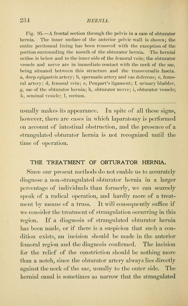 Fig. 95.—A frontal section through the pelvis in a case of obturator hernia. The inner surface of the anterior pelvic wall is shown; the entire peritoneal lining has been removed with the exception of the portion surrounding the mouth of the obturator hernia. The hernial orifioe is below and to the inner side of the femoral vein; the obturator vessels and nerve are in immediate contact with the neck of the sac, being situated between this structure and the transversalis fascia, a, deep epigastric artery; b, spermatic artery and vas deferens; c, femo- ral artery; d, femoral vein; e, Poupart's ligament; f, urinary bladder, g, sac of the obturator hernia; h, obturator nerve; i, obturator vessels; k, seminal vesicle; 1, rectum. usually makes its appearance. In spite of all these signs, however, there are cases in which laparatomy is performed on account of intestinal obstruction, and the presence of a strangulated obturator hernia is not recognized until the time of operation. THE TREATMENT OF OBTURATOR HERNIA. Since our present methods do not enable us to accurately diagnose a non-strangulated obturator hernia in a larger percentage of individuals than formerly, we can scarcely speak of a radical operation, and hardly more of a treat- ment by means of a truss. It will consequently suffice if we consider the treatment of strangulation occurring in this region. If a diagnosis of strangulated obturator hernia has been made, or if there is a suspicion that such a con- dition exists, an incision should be made in the anterior femoral region and the diagnosis confirmed. The incision for the relief of the constriction should be nothing more than a notch, since the obturator artery always lies directly against the neck of the sac, usually to the outer side. The hernial canal is sometimes so narrow that the strangulated