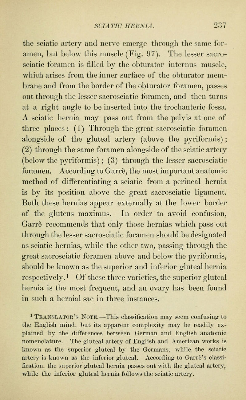 the sciatic artery and nerve emerge through the same for- amen, but below this muscle (Fig. 97). The lesser sacro- sciatic foramen is filled by the obturator internus muscle, which arises from the inner surface of the obturator mem- brane and from the border of the obturator foramen, passes out through the lesser sacrosciatic foramen, and then turns at a right angle to be inserted into the trochanteric fossa. A sciatic hernia may pass out from the pelvis at one of three places : (1) Through the great sacrosciatic foramen alongside of the gluteal artery (above the pyriformis); (2) through the same foramen alongside of the sciatic artery (below the pyriformis); (3) through the lesser sacrosciatic foramen. According to Garre, the most important anatomic method of differentiating a sciatic from a perineal hernia is by its position above the great sacrosciatic ligament. Both these hernias appear externally at the lower border of the gluteus maximus. In order to avoid confusion, Garre recommends that only those hernias Avhich pass out through the lesser sacrosciatic foramen should be designated as sciatic hernias, while the other two, passing through the great sacrosciatic foramen above and below the pyriformis, should be known as the superior and inferior gluteal hernia respectively. ^ Of these three varieties, the superior gluteal hernia is the most frequent, and an ovary has been found in such a hernial sac in three instances. ^ Translator's Note.—This classification may seem confusino^ to the English mind, but its apparent complexity may be readily ex- plained by the differences between German and English anatomic nomenclature. The gluteal artery of English and American works is known as the superior gluteal by the Germans, while the sciatic artery is known as the inferior gluteal. According to Garre's classi- fication, the superior gluteal hernia passes out with the gluteal artery, while the inferior gluteal hernia follows the sciatic artery.