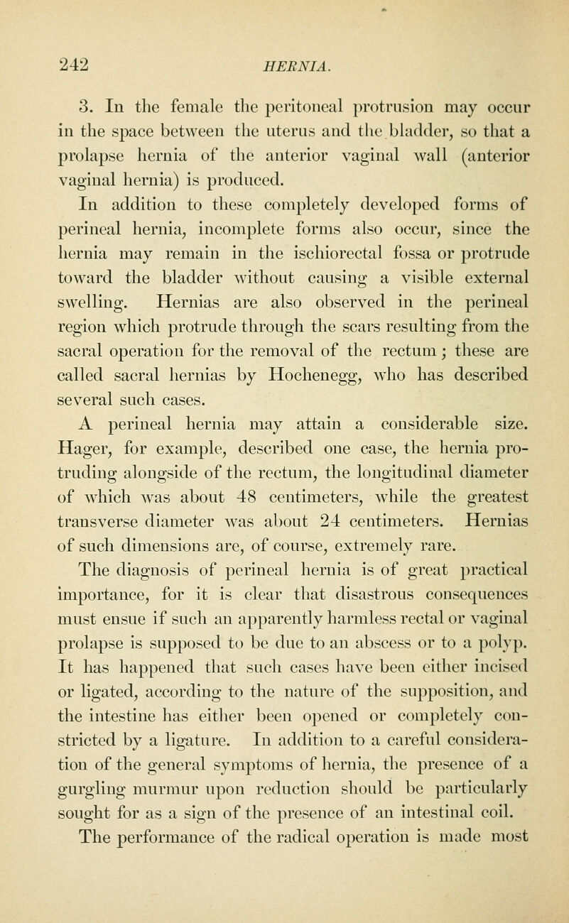 3. In the female the peritoneal protrusion may occur in the space between the uterus and the bladder, so that a prolapse hernia of the anterior vaginal wall (anterior vaginal hernia) is produced. In addition to these completely developed forms of perineal hernia, incomplete forms also occur, since the hernia may remain in the ischiorectal fossa or protrude toward the bladder without causing a visible external swelling. Hernias are also observed in the perineal region which protrude through the scars resulting from the sacral operation for the removal of the rectum; these are called sacral hernias by Hochenegg, who has described several such cases. A perineal hernia may attain a considerable size. Hager, for example, described one case, the hernia pro- truding alongside of the rectum, the longitudinal diameter of which was about 48 centimeters, while the greatest transverse diameter was about 24 centimeters. Hernias of such dimensions are, of course, extremely rare. The diagnosis of perineal hernia is of great practical importance, for it is clear that disastrous consequences must ensue if such an apparently harmless rectal or vaginal prolapse is supposed to be due to an abscess or to a polyp. It has happened that such cases have been either incised or ligated, according to the nature of the supposition, and the intestine has either been opened or completely con- stricted by a ligature. In addition to a careful considera- tion of the general symptoms of hernia, the presence of a gurgling murmur upon reduction should be particularly sought for as a sign of the presence of an intestinal coil. The performance of the radical operation is made most