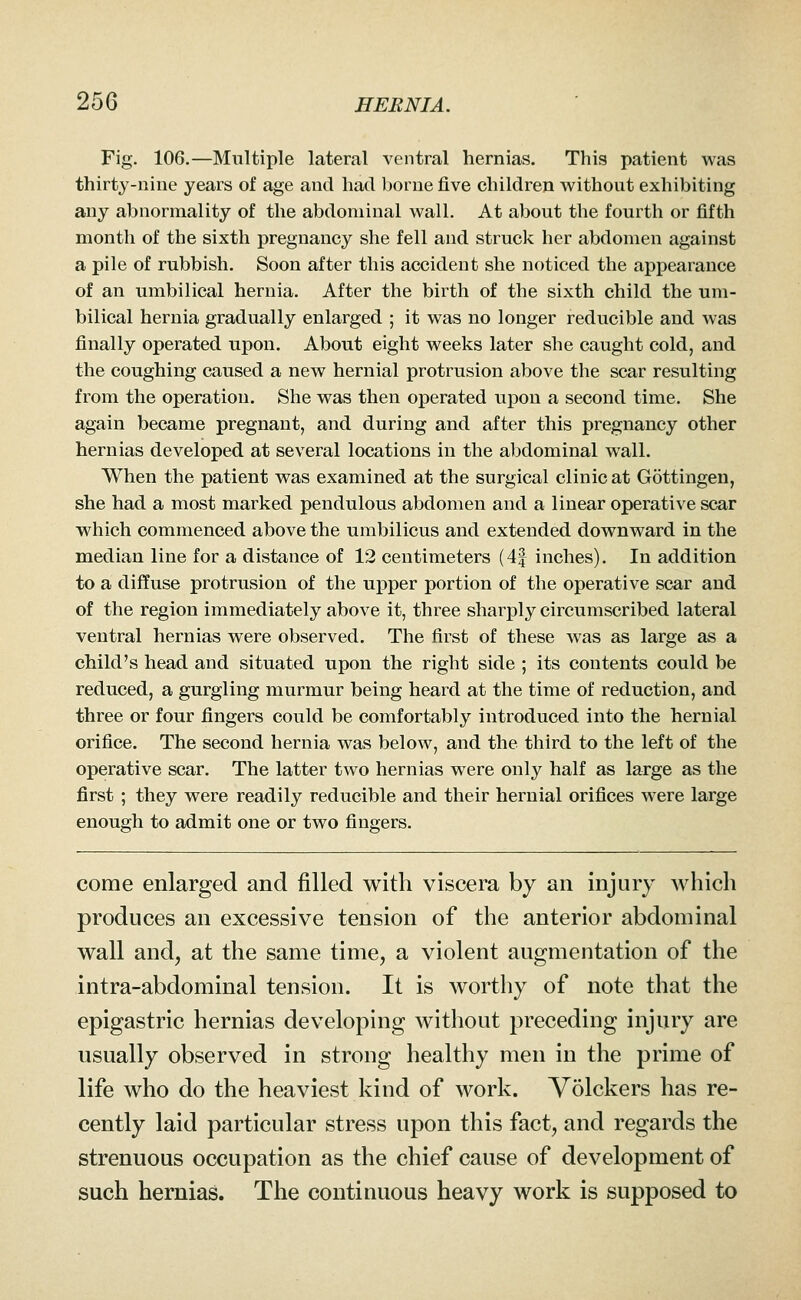 Fig. 106.—Multiple lateral ventral hernias. This patient was thirty-nine years of age and had borne five children without exhibiting any abnormality of the abdominal wall. At about the fourth or fifth month of the sixth pregnancy she fell and struck her abdomen against a pile of rubbish. Soon after this accident she noticed the appearance of an umbilical hernia. After the birth of the sixth child the um- bilical hernia gradually enlarged ; it was no longer reducible and was finally operated upon. About eight weeks later she caught cold, and the coughing caused a new hernial protrusion above the scar resulting from the operation. She was then operated upon a second time. She again became pregnant, and during and after this pregnancy other hernias developed at several locations in the abdominal wall. When the patient was examined at the surgical clinic at Gottingen, she had a most marked pendulous abdomen and a linear operative scar which commenced above the umbilicus and extended downward in the median line for a distance of 12 centimeters (4| inches). In addition to a diffuse protrusion of the u]3per portion of the operative scar and of the region immediately above it, three sharply circumscribed lateral ventral hernias were observed. The first of these was as large as a child's head and situated upon the right side ; its contents could be reduced, a gurgling murmur being heard at the time of reduction, and three or four fingers could be comfortably introduced into the hernial orifice. The second hernia was below, and the third to the left of the operative scar. The latter two hernias were only half as large as the first ; they were readily reducible and their hernial orifices were large enough to admit one or two fingers. come enlarged and filled with viscera by an injury which produces an excessive tension of the anterior abdominal wall and, at the same time, a violent augmentation of the intra-abdominal tension. It is worthy of note that the epigastric hernias developing without preceding injury are usually observed in strong healthy men in the prime of life who do the heaviest kind of work. Volckers has re- cently laid particular stress upon this fact, and regards the strenuous occupation as the chief cause of development of such hernias. The continuous heavy work is supposed to