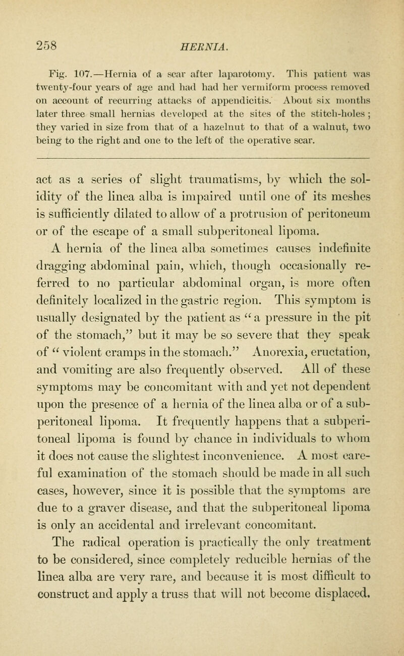 Fig. 107.—Hernia of a scar after laparotomy. This patient was twenty-four years of age and had had her vermiform process removed on account of recurring attacks of appendicitis. Al)Out six months later three small hernias developed at the sites of the stitch-holes ; they varied in size from that of a hazelnut to that of a walnut, two being to the right and one to the left of the operative scar. act as a series of slight traumatisms, by Avbich the sol- idity of the linea alba is impaired until one of its meshes is sufficiently dilated to allow of a protrusion of peritoneum or of the escape of a small subperitoneal lipoma. A hernia of the linea alba sometimes causes indefinite dragging abdominal pain, which, though occasionally re- ferred to no particular abdominal organ, is more often definitely localized in the gastric region. This symptom is usually designated by the patient as  a pressure in the pit of the stomacli,'^ but it may be so severe that they speak of  violent cramps in the stomach.'' Anorexia, eructation, and vomiting are also frequently observed. All of these symptoms may be concomitant with and yet not dependent upon the presence of a hernia of the linea alba or of a sub- peritoneal lipoma. It frequently happens that a subperi- toneal lipoma is found by chance in individuals to whom it does not cause the slightest inconvenience. A most care- ful examination of the stomach should be made in all such cases, however, since it is possible that the symptoms are due to a graver disease, and that the subperitoneal lipoma is only an accidental and irrelevant concomitant. The radical operation is practically the only treatment to be considered, since completely reducible hernias of the linea alba are very rare, and because it is most difficult to construct and apply a truss that will not become displaced.
