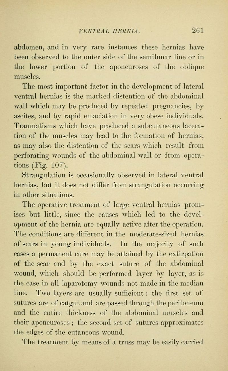 abdomen, and in very rare instances these hernias have been observed to the outer side of the semihmar line or in the lower portion of the aponeuroses of the oblique muscles. The most important factor in the development of lateral ventral hernias is the marked distention of the abdominal wall which may be produced by repeated pregnancies, by ascites, and by rapid emaciation in very obese individuals. Traumatisms which have produced a subcutaneous lacera- tion of the muscles may lead to tlie formation of hernias, as may also the distention of the scars which result from perforating wounds of the abdominal wall or from opera- tions (Fig. 107). Strangulation is occasionally observed in lateral ventral hernias, but it does not difPer from strangulation occurring in other situations. The operative treatment of large ventral hernias prom- ises but little, since the causes which led to the devel- opment of the hernia are equally active after the operation. The conditions are different in the moderate-sized hernias of scars in young individuals. In the majority of such cases a permanent cure may be attained by the extirpation of the scar and by the exact suture of the abdominal wound, which should be performed layer by layer, as is the case in all laparotomy wounds not made in the median line. Two layers are usually sufficient : the first set of sutures are of catgut and are passed through the peritoneum and the entire thickness of the abdominal muscles and their aponeuroses ; the second set of sutures approximates the edges of the cutaneous wound. The treatment by means of a truss may be easily carried