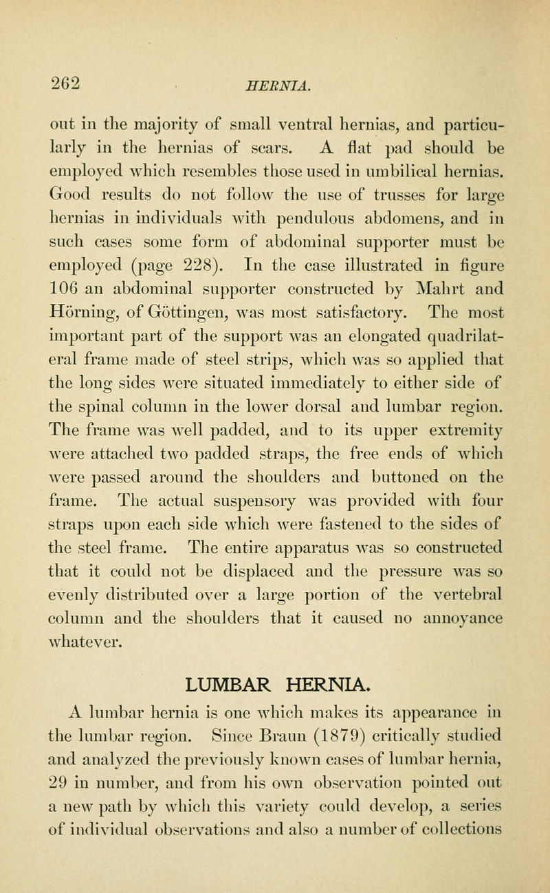 out in the majority of small ventral hernias, and particu- larly in tlie hernias of scars. A flat pad should be employed which resembles those used in umbilical hernias. Good results do not follow the use of trusses for large hernias in individuals with pendulous abdomens, and in such cases some form of abdominal supporter must be employed (page 228). In the case illustrated in figure 106 an abdominal supporter constructed by Mahrt and Horning, of Gottingen, was most satisfactory. The most important part of the support was an elongated quadrilat- eral frame made of steel strips, which was so applied that the long sides were situated immediately to either side of the spinal column in the lower dorsal and lumbar region. The frame was well padded, and to its upper extremity were attached two padded straps, the free ends of which were passed around the shoulders and buttoned on the frame. The actual suspensory was provided with four straps upon each side which were fastened to the sides of the steel frame. The entire apparatus Avas so constructed that it could not be displaced and the pressure was so evenly distributed over a large portion of the vertebral column and the shoulders that it caused no annoyance whatever. LUMBAR HERNIA* A lumbar hernia is one which makes its appearance in the lumbar region. Since Braun (1879) critically studied and analyzed the previously known cases of lumbar hernia, 29 in number, and from his own observation pointed out a new path by which this variety could develop, a series of individual observations and also a number of collections