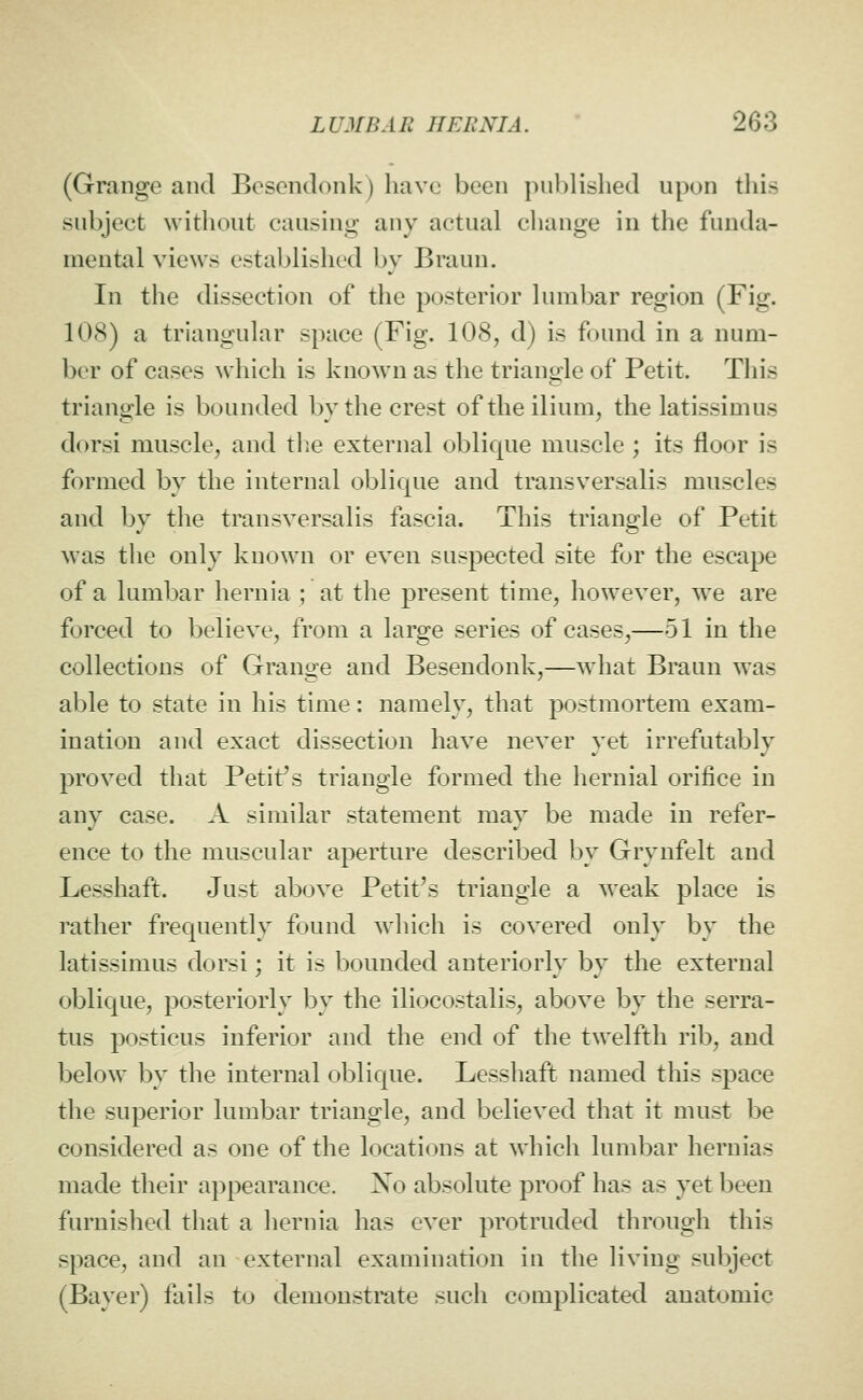 (Grange and Besendonk) have been published upon this subject without causing any actual change in the funda- mental views established by Braun. In the dissection of the posterior lumbar region (Fig. 108) a triangular space (Fig. 108, d) is found in a num- ber of cases which is known as the triangle of Petit. This triangle is bounded by the crest of the ilium, the latissimus dorsi muscle, and tlie external oblique muscle ; its floor is formed by the internal oblique and transversalis muscles and by tlie transversalis fascia. This triangle of Petit was the only known or even suspected site for the escape of a lumbar hernia ; at the present time, however, we are forced to believe, from a large series of cases,—51 in the collections of Grange and Besendonk,—what Braun was able to state in his time: namely, that postmortem exam- ination and exact dissection have never yet irrefutably proved that Petit's triangle formed the hernial orifice in any case. A similar statement may be made in refer- ence to the muscular aperture described by Grynfelt and Lesshaft. Just above Petit's triangle a weak place is rather frequently found Avhich is covered only by the latissimus dorsi; it is bounded anteriorly by the external oblique, posteriorly by the iliocostalis, above by the serra- tus posticus inferior and the end of the twelfth rib, and below by the internal oblique. Lesshaft named this space the superior lumbar triangle, and believed that it must be considered as one of the locations at which lumbar hernias made their appearance. Xo absolute proof has as yet been furnished that a hernia has ever protruded through this space, and an external examination in the living subject (Bayer) fails to demonstrate such complicated anatomic