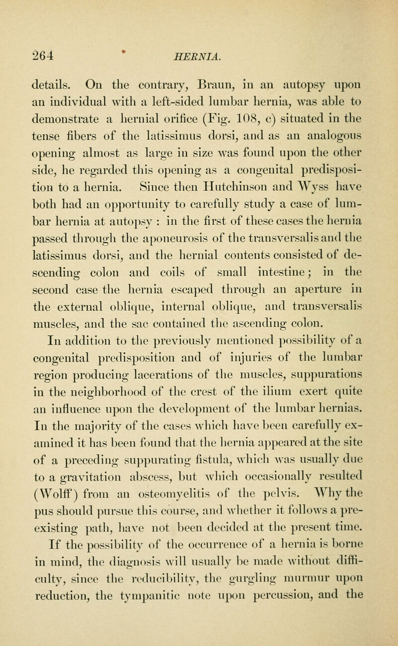 details. On the contrary, Braun, in an antopsy upon an individual with a left-sided lumbar hernia, was able to demonstrate a hernial orifice (Fig. 108, c) situated in the tense fibers of the latissimus dorsi, and as an analogous opening almost as large in size was found upon the other side, he regarded this opening as a congenital predisposi- tion to a hernia. Since then Hutchinson and Wyss have both had an opportunity to carefully study a case of lum- bar hernia at autopsy : in the first of these cases the hernia passed through the aponeurosis of the transversalisand the latissimus dorsi, and the hernial contents consisted of de- scending colon and coils of small intestine; in the second case the hernia escaped through an aperture in the external oblique, internal oblique, and transversalis muscles, and the sac contained the ascending colon. In addition to the previously mentioned possibility of a congenital predisposition and of injuries of the lumbar region producing lacerations of the muscles, suppurations in the neighborhood of the crest of the ilium exert quite an influence upon the development of the lumbar hernias. In the majority of the cases which have been carefully ex- amined it has been found that the hernia appeared at the site of a preceding suppurating fistula, which was usually due to a gravitation abscess, but which occasionally resulted (Wolff) from an osteomyelitis of the pelvis. Why the pus should pursue this course, and whether it follows a pre- existing path, have not been decided at the present time. If the possibility of the occurrence of a hernia is borne in mind, the diagnosis will usually be made without diffi- culty, since the reducibility, the gurgling murmur upon reduction, the tympanitic note upon percussion, and the