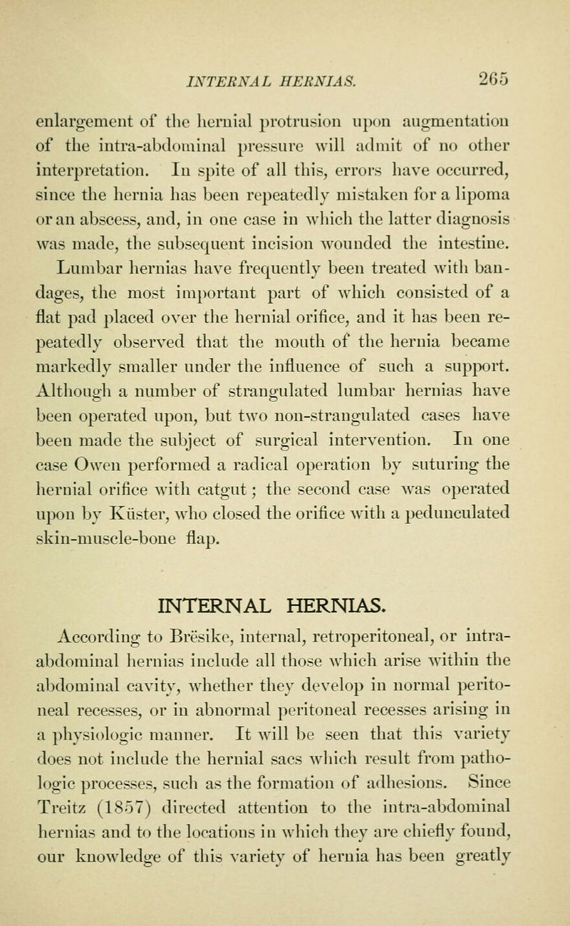 enlargement of the hernial protrusion upon augmentation of the intra-abdominal pressure will admit of no other interpretation. In spite of all this, errors have occurred, since the hernia has been repeatedly mistaken for a lipoma or an abscess, and, in one case in which the latter diagnosis was made, the subsequent incision wounded the intestine. Lumbar hernias have frequently been treated with ban- dages, the most important part of which consisted of a flat pad placed over the hernial orifice, and it has been re- peatedly observed that the mouth of the hernia became markedly smaller under the influence of such a support. Although a number of strangulated lumbar hernias have been operated upon, but two non-strangulated cases have been made the subject of surgical intervention. In one case Owen performed a radical operation by suturing the hernial orifice with catgut; the second case Avas operated upon by Kiister, wdio closed the orifice w^ith a pedunculated skin-muscle-bone flap. INTERNAL HERNLVS* According to Bresike, internal, retroperitoneal, or intra- abdominal hernias include all those which arise within the abdominal cavity, wdiether they develop in normal perito- neal recesses, or in abnormal peritoneal recesses arising in a physiologic manner. It will be seen that this variety does not include the hernial sacs which result from patho- logic processes, such as the formation of adhesions. Since Treitz (1857) directed attention to the intra-abdominal hernias and to the locations in which they are chiefly found, our knowledge of this variety of hernia has been greatly