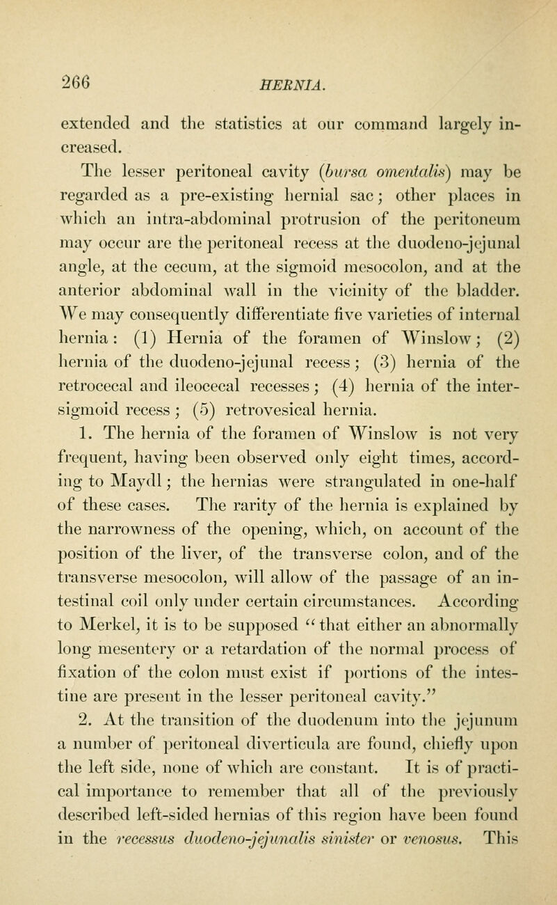 extended and the statistics at our command largely in- creased. The lesser peritoneal cavity {bursa omentalis) may be regarded as a pre-existing hernial sac; other places in which an intra-abdominal protrusion of the peritoneum may occur are the peritoneal recess at the duodeno-jcjunal angle, at the cecum, at the sigmoid mesocolon, and at the anterior abdominal wall in the vicinity of the bladder. We may consequently differentiate five varieties of internal hernia: (1) Hernia of the foramen of Winslow; (2) hernia of the duodeno-jejunal recess; (3) hernia of the retrocecal and ileocecal recesses; (4) hernia of the inter- sigmoid recess ; (5) retrovesical hernia. 1. The hernia of the foramen of Winslow is not very frequent, having been observed only eight times, accord- ing to Maydl; the hernias were strangulated in one-half of these cases. The rarity of the hernia is explained by the narrowness of the opening, which, on account of the position of the liver, of the transverse colon, and of the transverse mesocolon, will allow of the passage of an in- testinal coil only under certain circumstances. According to Merkel, it is to be supposed that either an abnormally long mesentery or a retardation of the normal process of fixation of the colon must exist if portions of the intes- tine are present in the lesser peritoneal cavity. 2. At the transition of the duodenum into the jejunum a number of peritoneal diverticula are found, chiefly upon the left side, none of which are constant. It is of practi- cal importance to remember that all of the previously described left-sided hernias of this region have been found in the reeessus duodeno-jejunaUs sinister or venosus. This