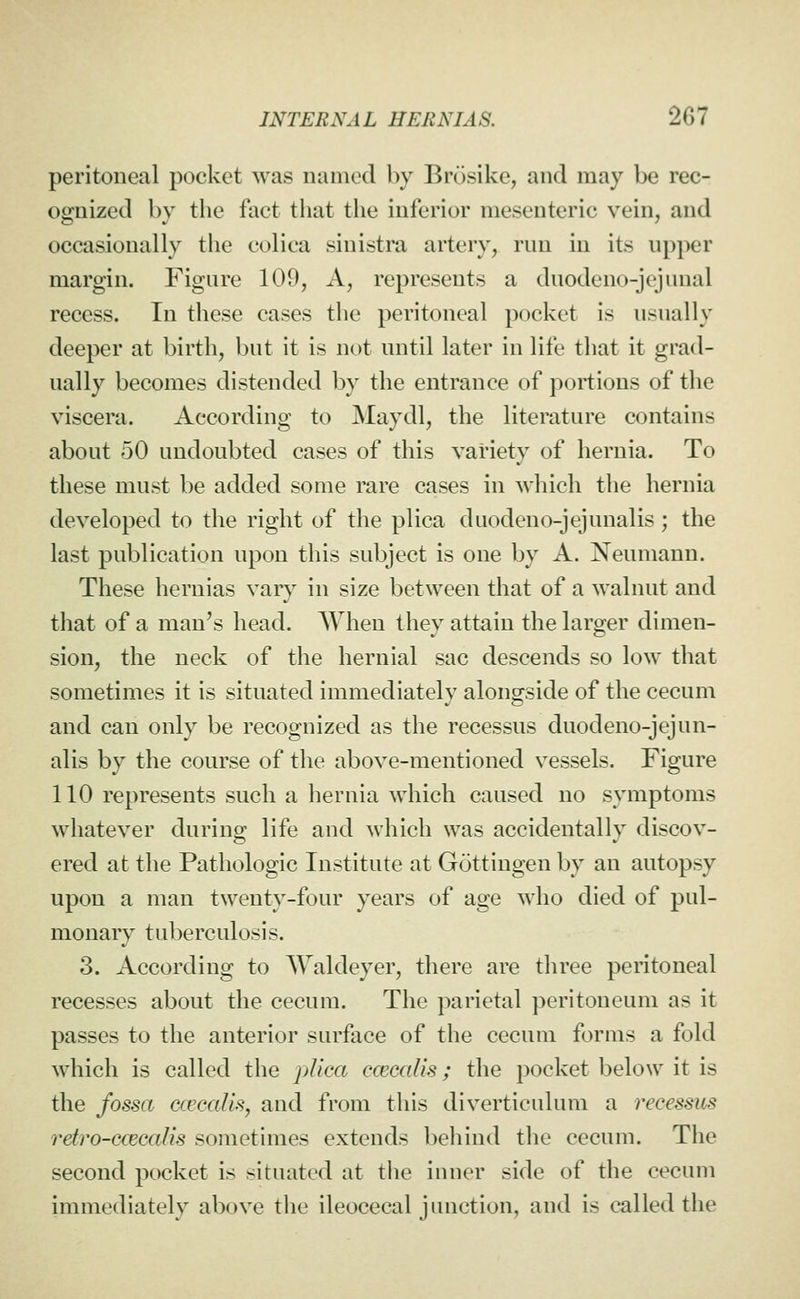 peritoneal pocket was named by Brosike, and may be rec- ognized by the fact that the inferior mesenteric vein, and occasionally the colica sinistra artery, run in its upper margin. Figure 109, A, represents a duodeno-jcjunal recess. In these cases the peritoneal pocket is usually deeper at birth, but it is not until later in life that it grad- ually becomes distended by the entrance of portions of the viscera. According to Maydl, the literature contains about 50 undoubted cases of this variety of hernia. To these must be added some rare cases in which the hernia developed to the right of the plica duodeno-jejunalis; the last publication upon this subject is one by A. Neumann. These hernias vary in size between that of a walnut and that of a man's head. When they attain the larger dimen- sion, the neck of the hernial sac descends so low that sometimes it is situated immediately alongside of the cecum and can only be recognized as the recessus duodeno-jejun- alis by the course of the above-mentioned vessels. Figure 110 represents such a hernia which caused no symptoms whatever during life and which was accidentally discov- ered at the Pathologic Institute at Gottingen by an autopsy upon a man twenty-four years of age who died of pul- monary tuberculosis. 3. According to Waldeyer, there are three peritoneal recesses about the cecum. The parietal peritoneum as it passes to the anterior surface of the cecum forms a fold which is called the plica ccecalis; the pocket below it is the fossa ccecalisj and from this diverticulum a recessus rdro-cceealis sometimes extends behind tlie cecum. The second pocket is situated at the inner side of the cecum immediately above the ileocecal junction, and is called the