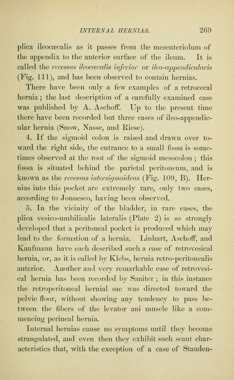 plica ileocaecalis as it passes from the mesenterioliiru of the appendix to the anterior surface of the ileum. It is called the rccessm ileoccecalis Inferior or ileo-appendicidaris (Fig. Ill), and has been observed to contain hernias. There have been only a few examples of a retrocecal hernia; the last description of a carefully examined case was published by A. Aschoff. Up to the present time there have been recorded but three cases of ileo-appendic- ular hernia (Snow, Nasse, and Riese). 4. If the sigmoid colon is raised and drawn over to- ward the right side, the entrance to a small fossa is some- times observed at the root of the sigmoid mesocolon; this fossa is situated behind the parietal peritoneum, and is known as the recessus inter sigmoideus (Fig. 109, B). Her- nias into this pocket are extremely rare, only two cases, according to Jonnesco, having been observed. 5. In the vicinity of the bhadder, in rare cases, the plica vesico-umbilicalis lateralis (Plate 2) is so strongly developed that a peritoneal pocket is produced which may lead to the formation of a hernia. Linhart, Aschoff, and Kaufmann have each described such a case of retrovesical hernia, or, as it is called by Klebs, hernia retro-peritonealis anterior. Another and very remarkable case of retrovesi- cal hernia has been recorded by Saniter; in this instance the retroperitoneal hernial sac was directed toward the pelvic floor, without showing any tendency to pass be- tween the fibers of the levator ani muscle like a com- mencing perineal hernia. Internal hernias cause no symptoms until they become strangulated, and even then they exhibit such scant char- acteristics that, with the exception of a case of Stauden-