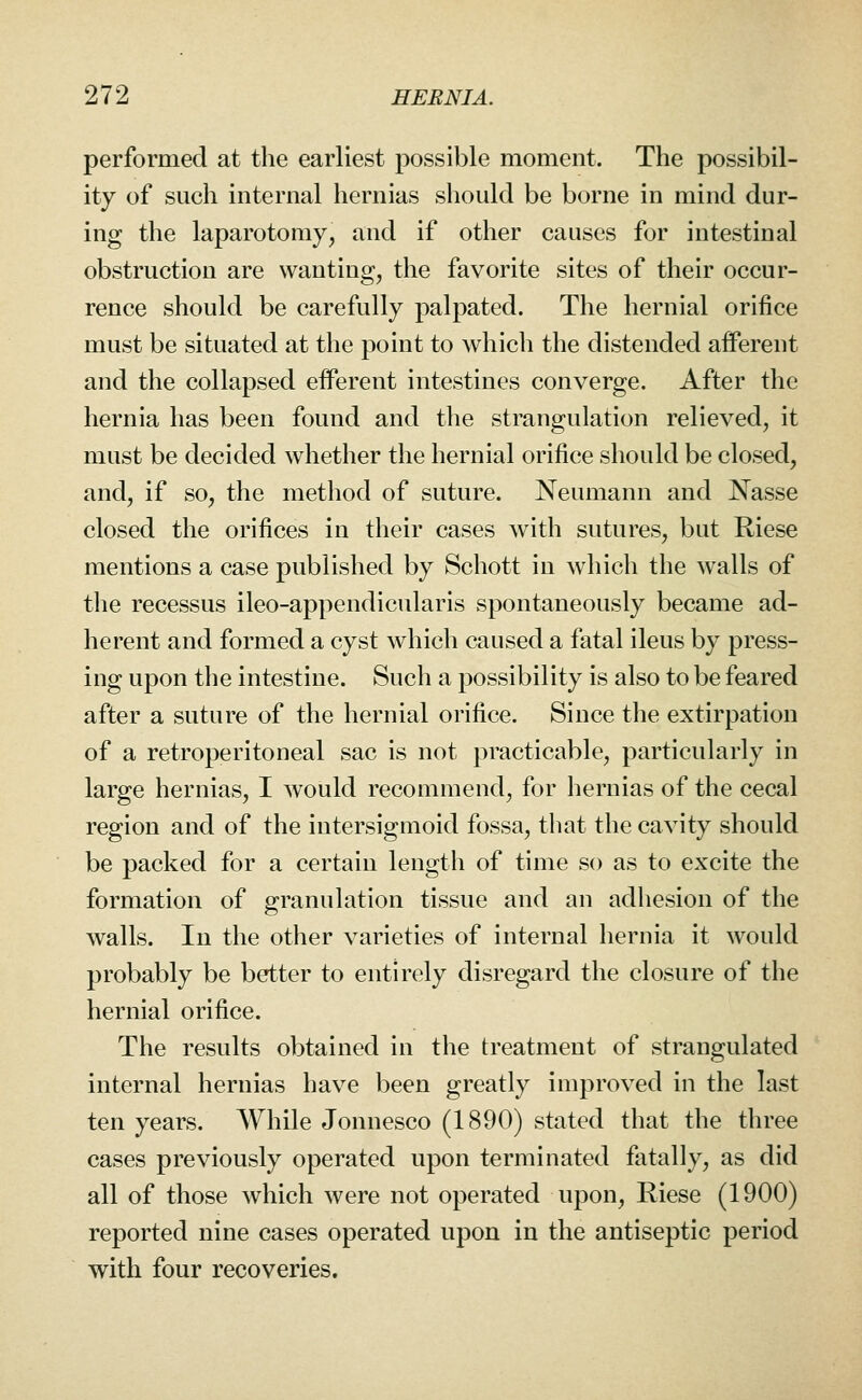 performed at the earliest possible moment. The possibil- ity of such internal hernias should be borne in mind dur- ing the laparotomy, and if other causes for intestinal obstruction are wanting, the favorite sites of their occur- rence should be carefully palpated. The hernial orifice must be situated at the point to which the distended afferent and the collapsed efferent intestines converge. After the hernia has been found and the strangulation relieved, it must be decided whether the hernial orifice should be closed, and, if so, the method of suture. Neumann and Nasse closed the orifices in their cases Avith sutures, but Riese mentions a case published by Schott in which the walls of the recessus ileo-appendicularis spontaneously became ad- herent and formed a cyst which caused a fatal ileus by press- ing upon the intestine. Such a possibility is also to be feared after a suture of the hernial orifice. Since the extirpation of a retroperitoneal sac is not practicable, particularly in large hernias, I would recommend, for hernias of the cecal region and of the iutersigmoid fossa, that the cavity should be packed for a certain length of time so as to excite the formation of granulation tissue and an adhesion of the walls. In the other varieties of internal hernia it would probably be better to entirely disregard the closure of the hernial orifice. The results obtained in the treatment of strangulated internal hernias have been greatly improved in the last ten years. While Jonnesco (1890) stated that the three cases previously operated upon terminated fatally, as did all of those which were not operated upon, Riese (1900) reported nine cases operated upon in the antiseptic period with four recoveries.