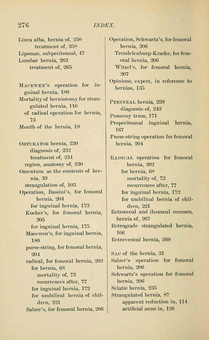 Linea alba, hernia of, 250 treatment of, 258 Lipomas, subperitoneal, 47 Lumbar hernia, 262 treatment of, 265 Macewen's operation for in- guinal hernia, 180 Mortality of herniotomy for stran- gulated hernia, 116 of radical operation for hernia, 73 Mouth of the hernia, 19 Obturatok hernia, 230 diagnosis of, 232 treatment of, 234 region, anatomy of, 230 Omentum as the contents of her- nia, 39 strangulation of, 103 Operation, Bassini's, for femoral hernia, 204 for inguinal hernia, 173 Kocher's, for femoral hernia, 205 for inguinal hernia, 175 Macewen's, for inguinal hernia, 180 purse-string, for femoral hernia, 204 radical, for femoral hernia, 202 for hernia, 68 mortality of, 73 recurrences after, 77 for inguinal hernia, 172 for umbilical hernia of chil- dren, 221 Salzer's, for femoral hernia, 206 Operation, Schwartz's, for femoral hernia, 206 Trendelenburg-Kraske, for fem- oral hernia, 206 Witzel's, for femoral hernia, 207 Opinions, expert, in reference to hernias, 135 Perineal hernia, 238 diagnosis of, 242 Pomeroy truss, 171 Properitoneal inguinal hernia, 167 Purse-string operation for femoral hernia, 204 Eadical operation for femoral hernia, 202 for hernia, 68 mortality of, 73 recurrences after, 77 for inguinal hernia, 172 for umbilical hernia of chil- dren, 221 Retrocecal and ileocecal recesses, hernia of, 267 Retrograde strangulated hernia, 106 Retrovesical hernia, 269 Sac of the hernia, 31 Salzer's operation for femoral hernia, 206 Schwartz's operation for femoral hernia, 206 Sciatic hernia, 235 Strangulated hernia, 87 apparent reduction in, 114 artificial anus in, 126