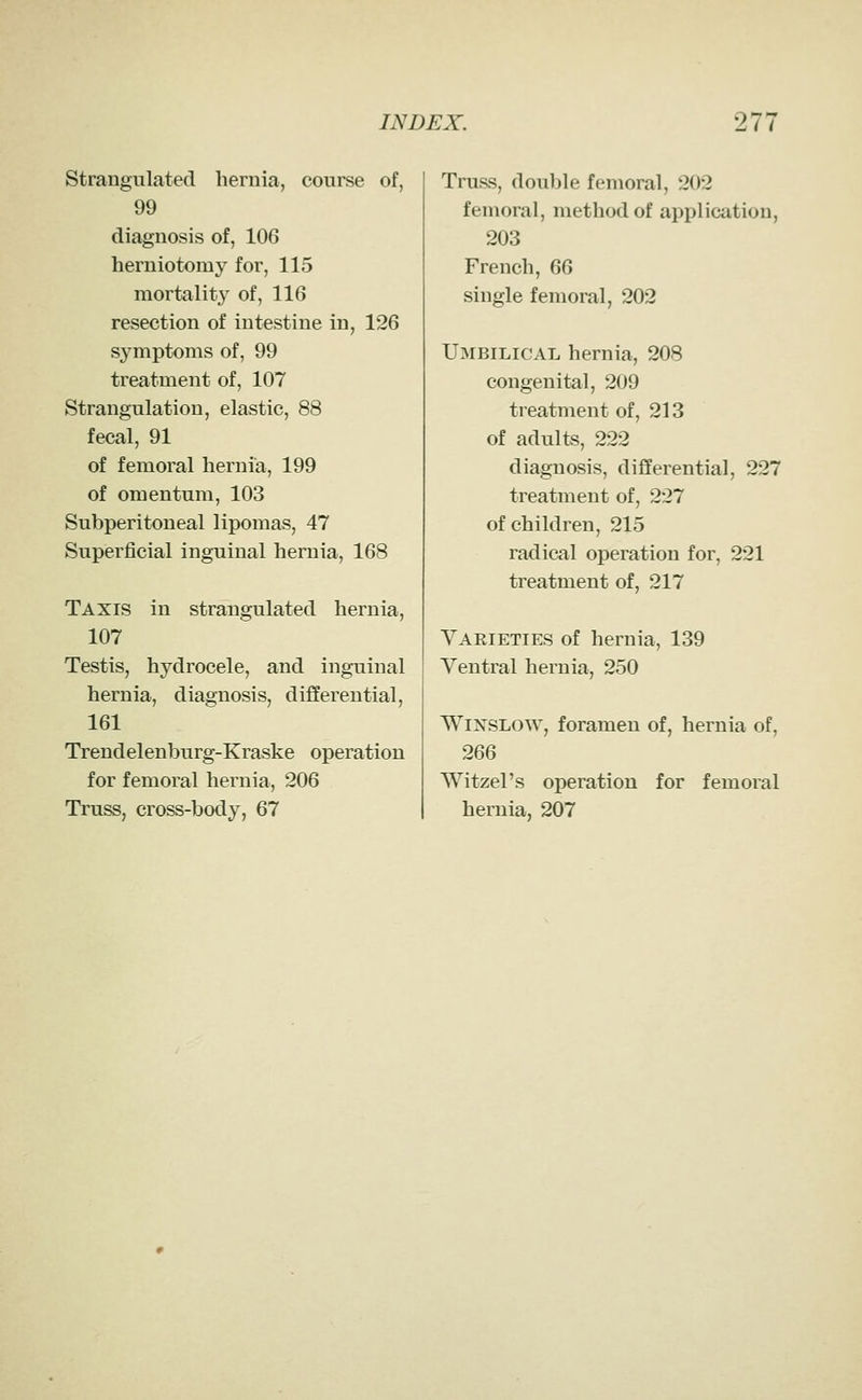 Strangulated hernia, course of, 99 diagnosis of, 106 herniotomy for, 115 mortality of, 116 resection of intestine in, 126 symptoms of, 99 treatment of, 107 Strangulation, elastic, 88 fecal, 91 of femoral hernia, 199 of omentum, 103 Subperitoneal lipomas, 47 Superficial inguinal hernia, 168 Taxis in strangulated hernia, 107 Testis, hydrocele, and inguinal hernia, diagnosis, differential, 161 Trendelenburg-Kraske operation for femoral hernia, 206 Truss, cross-body, 67 Truss, double femoral, 202 femoral, method of application, 203 French, 66 single femoral, 202 Umbilical hernia, 208 congenital, 209 treatment of, 213 of adults, 222 diagnosis, differential, 227 treatment of, 227 of children, 215 radical operation for, 221 treatment of, 217 Varieties of hernia, 139 Ventral hernia, 250 WiNSLOW, foramen of, hernia of, 266 SVitzel's operation for femoral hernia, 207