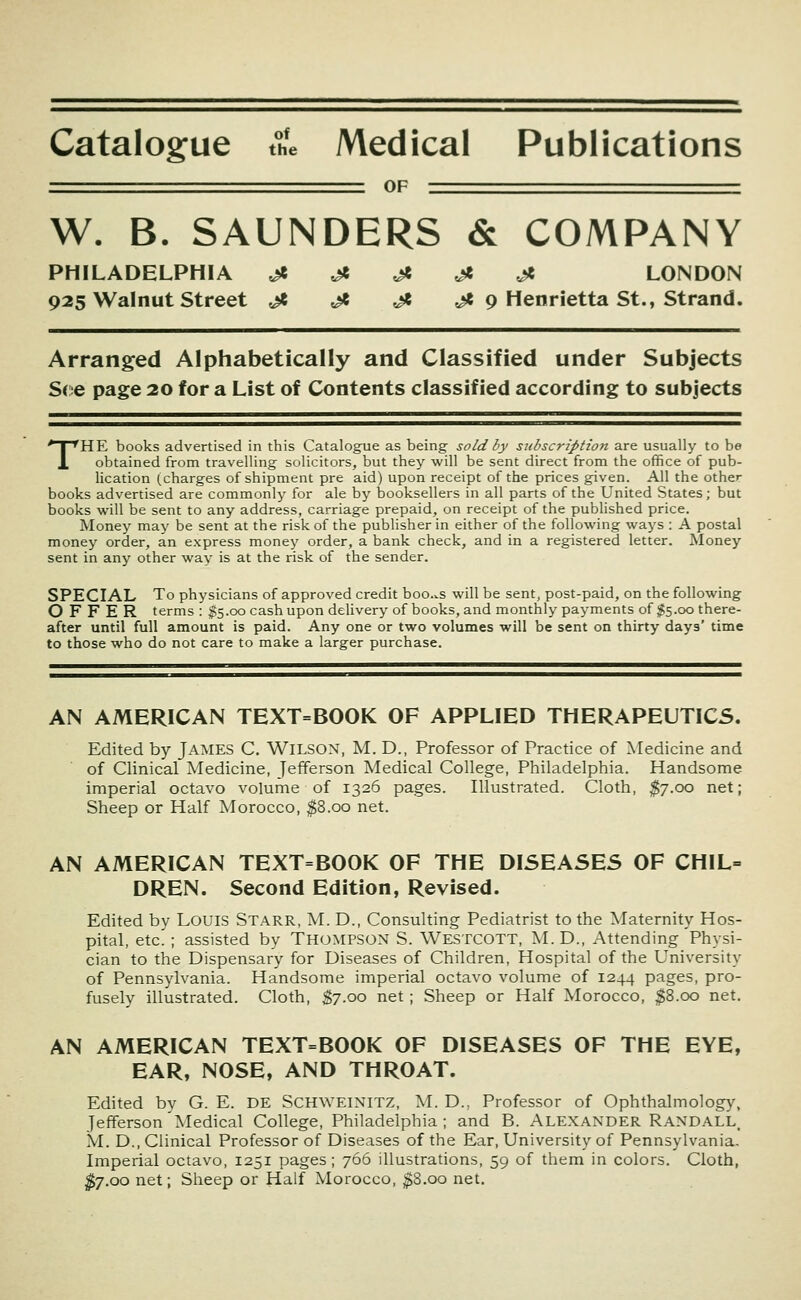 Catalogue the Medical Publications OF W. B. SAUNDERS & COMPANY PHILADELPHIA ^ ^ ^ ^ Jt LONDON 925 Walnut Street ^ ji ^ ^ 9 Henrietta St., Strand. Arranged Alphabetically and Classified under Subjects S(::e page 20 for a List of Contents classified according to subjects THE books advertised in this Catalogue as being sold by subscription are usually to be obtained from travelling solicitors, but they will be sent direct from the office of pub- lication (.charges of shipment pre aid) upon receipt of the prices given. All the other books advertised are commonly for ale by booksellers in all parts of the United States; but books will be sent to any address, carriage prepaid, on receipt of the published price. Money may be sent at the risk of the publisher in either of the following ways : A postal money order, an express money order, a bank check, and in a registered letter. Money sent in any other way is at the risk of the sender. SPECIAL To physicians of approved credit boo.^s will be sent, post-paid, on the following OFFER terms : $5.00 cash upon deUvery of books, and monthly payments of $5.00 there- after until full amount is paid. Any one or two volumes will be sent on thirty days' time to those who do not care to make a larger purchase. AN AMERICAN TEXT=BOOK OF APPLIED THERAPEUTICS. Edited by jAMES C. Wilson, M. D., Professor of Practice of Medicine and of Clinical Medicine, Jefferson Medical College, Philadelphia. Handsome imperial octavo volume of 1326 pages. Illustrated. Cloth, ^7.00 net; Sheep or Half Morocco, $8.00 net. AN AMERICAN TEXT=BOOK OF THE DISEASES OF CHIL= DREN. Second Edition, Revised. Edited by Louis Starr, M. D., Consulting Pediatrist to the Maternity Hos- pital, etc. ; assisted by Thompson S. Westcott, M.D., Attending Physi- cian to the Dispensary for Diseases of Children, Hospital of the University of Pennsylvania. Handsome imperial octavo volume of 1244 pages, pro- fusely illustrated. Cloth, ^7.00 net ; Sheep or Half Morocco, ^8.00 net. AN AMERICAN TEXT=BOOK OF DISEASES OF THE EYE, EAR, NOSE, AND THROAT. Edited by G. E. DE SCHWEINITZ, M. D., Professor of Ophthalmology, Jefferson Medical College, Philadelphia; and B. Alexander Randall. M. D., Clinical Professor of Diseases of the Ear, University of Pennsylvania. Imperial octavo, 1251 pages ; 766 illustrations, 59 of them in colors. Cloth, ^7.00 net; Sheep or Half Morocco, ;^8.oo net.